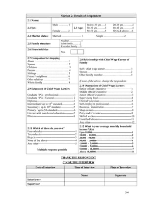 Section 2: Details of Respondent
2.1 Name:
                           Male ……….. 1                         Below 20 yrs…..1              20-29 yrs……......2
2.2 Sex:                                           2.3 Age:     30-39 yrs……....3              40-49 yrs………..4
                           Female …..… 2                        50-59 yrs……....5              60yrs & above….6
2.4 Marital status:        Married …………………. 1                              Single ………………….. 2
                                     Nuclear …….…….. 1
2.5 Family structure                 Joint family..…... ..2
                                     Extended family….3
2.6 Household size
                                     Nos.

2.7 Companion for shopping
                                                        2.8 Relationship with Chief Wage Earner of
Alone ……………………..…………. 1
                                                        Family
Spouse ………………………………. 2
Children ……………………….…..… 3
                                                        Self / chief wage earner…..……………………. 1
Parents ……………………..…..……. 4
                                                        Spouse……………………………………….….2
Siblings ………………………..……. 5
                                                        Other family member………………………..….3
Friend / neighbour…….…….….…… 6
Other relatives …………………..….. 7
                                                        If none of the above, change the respondent.
Whole family …………………….…. 8
                                                        2.10 Occupation of Chief Wage Earner:
2.9 Education of Chief Wage Earner:                     Senior officer/ executive-----------------------------1
                                                        Middle officer/ executive----------------------------2
Graduate / PG – professional------------------1         Junior officer/ executive------------------------------3
Graduate / PG – General---------------------- 2         Supervisory level--------------------------------------4
Diploma------------------------------------------3      Clerical/ salesman-------------------------------------5
Intermediate/ up to 12th standard-------------4         Self-employed professional--------------------------6
Secondary / up to 10th standard---------------5         Business / industrialist--------------------------------7
Primary / up to 5th standard-------------------6        Shop owners--------------------------------------------8
Literate with non-formal education----------7           Petty trader/ vendors----------------------------------9
Illiterate------------------------------------------8   Skilled workers----------------------------------------10
                                                        Unskilled labourers-----------------------------------11
                                                        Any other-----------------------------------------------12
                                                        2.12 What is your average monthly household
2.11 Which of these do you own?                         income?(Rs)
Four-wheeler--------------------------------------1     Upto 10,000--------------------------------------------------1
Two-wheeler--------------------------------------2      10,001 – 20,000---------------------------------------------2
Bicycle --------------------------------------------3   20,001 – 50,000----------------------------------------------3
None of the above--------------------------------4      50,001 – 1,00000--------------------------------------------4
Any other------------------------------------------5    1,00001 – 2,00000-------------------------------------------5
                                                        2,00001 – 5,00000-------------------------------------------6
           Multiple response possible                   5,00001 – 10,00000------------------------------------------7
                                                        Above 10,00000 ---------------------------------------------8

                                     THANK THE RESPONDENT
                                      CLOSE THE INTERVIEW
        Date of Interview                          Time of Interview                       Place of Interview


                                                         Name                                   Signature
Interviewer
Supervisor


                                                                                                           204
 