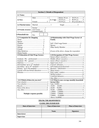 Section 2: Details of Respondent
 2.1 Name:
                          Male ……………….. 1                              Below 20 yrs…1 20-29 yrs….......2
 2.2 Sex:                                               2. 3 Age:      30-39 yrs……..3 40-49 yrs……...4
                          Female ……………. 2                              50-59 yrs……..5 60 yrs & above..6
 2.4 Marital status:      Married …………………. 1                             Single ………………….. 2
                          Nuclear …….…….. 1
 2.5 Family structure Joint Family..…... ..2
                          Extended Family….3

.6 Household size         Nos.
 2.7 Companion for shopping                             2.8 Relationship with Chief Wage Earner of
 Alone …………………….……….…. 1                                Family
 Spouse ………………………………. 2
 Children ………………………..…… 3                               Self / Chief wage Earner…..………………. 1
 Parents ……………………..…..…….4                              Spouse…………………….………….…….2
 Siblings ……………….……….……. 5                              Other family Member…………………..….3
 Friends ……………………….….…. 6
 Other Relatives …………….…...….. 7                        If none of the above, change the respondent.
 Whole Family ………………..….…. 8
 2.9 Education of Chief Wage Earner:                      2.10 Occupation of Chief Wage Earner:
                                                          Senior officer/ executive-----------------------------1
 Graduate / PG – professional--------------------1 Middle officer/ executive----------------------------2
 Graduate / PG – general------------------------- 2 Junior officer/ executive-----------------------------3
 Diploma--------------------------------------------3 Supervisory level-------------------------------------4
 Intermediate/ up to 12th standard---------------4 Clerical/ salesman------------------------------------5
 Secondary / up to 10th standard-----------------5 Self-employed professional-------------------------6
 Primary / up to 5th standard---------------------6 Business / industrialist-------------------------------7
 Literate with non-formal education------------ 7 Shop owners------------------------------------------8
 Illiterate-------------------------------------------- 8 Petty trader/ vendors---------------------------------9
                                                          Skilled workers--------------------------------------10
                                                          Unskilled labourers---------------------------------11
                                                          Any other---------------------------------------------12
  2.11 Which of these do you own?                         2.12 What is your average monthly household
 Four-wheeler--------------------------------------1 income?(Rs)
 Two-wheeler--------------------------------------2 Upto 10,000------------------------------------------- 1
 Bicycle --------------------------------------------3 10,001 – 20,000-------------------------------------- 2
 None of the above-------------------------------4        20,001 – 50,000---------------------------------------3
 Any other-----------------------------------------5      50,001 – 1,00000-------------------------------------4
                                                          1,00001 – 2,00000----------------------------------- 5
            Multiple response possible                    2,00001 – 5,00000----------------------------------- 6
                                                          5,00001 – 10,00000--------------------------------- 7
                                                          Above 10,00000 -------------------------------------8
                                    THANK THE RESPONDENT
                                      CLOSE THE INTERVIEW
          Date of Interview                        Time of Interview                    Place of Interview


                                                          Name                               Signature
 Interviewer
 Supervisor

                                                                                                        208
 