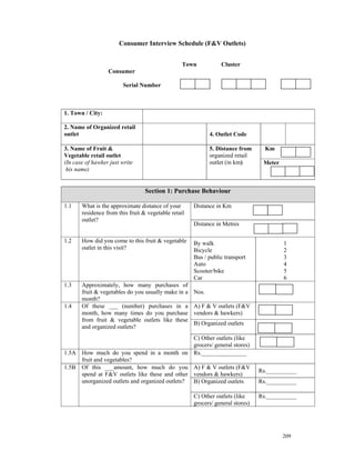 Consumer Interview Schedule (F&V Outlets)


                                                  Town           Cluster
                  Consumer

                        Serial Number



1. Town / City:

2. Name of Organized retail
outlet                                                       4. Outlet Code

3. Name of Fruit &                                           5. Distance from      Km
Vegetable retail outlet                                      organized retail
(In case of hawker just write                                outlet (in km)       Meter
 his name)


                                  Section 1: Purchase Behaviour

1.1    What is the approximate distance of your       Distance in Km
       residence from this fruit & vegetable retail
       outlet?
                                                      Distance in Metres

1.2    How did you come to this fruit & vegetable     By walk                             1
       outlet in this visit?                          Bicycle                             2
                                                      Bus / public transport              3
                                                      Auto                                4
                                                      Scooter/bike                        5
                                                      Car                                 6
1.3    Approximately, how many purchases of
       fruit & vegetables do you usually make in a    Nos.
       month?
1.4    Of these ___ (number) purchases in a           A) F & V outlets (F&V
       month, how many times do you purchase          vendors & hawkers)
       from fruit & vegetable outlets like these
                                                      B) Organized outlets
       and organized outlets?
                                                C) Other outlets (like
                                                grocers/ general stores)
1.5A How much do you spend in a month on Rs._______________
     fruit and vegetables?
1.5B Of this ___amount, how much do you A) F & V outlets (F&V
                                                                                 Rs.__________
     spend at F&V outlets like these and other vendors & hawkers)
     unorganized outlets and organized outlets? B) Organized outlets             Rs.__________

                                                      C) Other outlets (like     Rs.__________
                                                      grocers/ general stores)




                                                                                          209
 