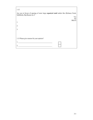 1.12

Are you in favour of opening of more large organized retail outlets like (Reliance Fresh,
Subhiksha, Big Bazaar etc.)?
                                                                                     Yes
                                                                                      No
                                                                                  DK/CS
1

2

3




1.13 Please give reasons for your opinion?

1. ___________________________________________

2. ___________________________________________




                                                                                     211
 