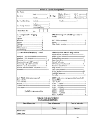 Section 2: Details of Respondent
 2.1 Name:
                            Male ……………….. 1                                  Below 20 yrs…1            20-29 yrs….........2
 2.2 Sex:                                                      2. 3 Age:     30-39 yrs……..3            40-49 yrs…….....4
                            Female ……………. 2                                  50-59 yrs……..5            60yrs & above….6
 2.4 Marital status:        Married …………………. 1                                Single ………………….. 2
                            Nuclear …….……..….. 1
 2.5 Family structure       Joint Family...................2
                            Extended Family…........3
.6 Household size           Nos.

 2.7 Companion for shopping                                      2.8 Relationship with Chief Wage Earner of
 Alone …………………….…………. 1                                          Family
 Spouse ………………...….……...…. 2
 Children …………………….……… 3                                         Self / chief wage earner…..………………………. 1
 Parents ……………………..………. 4                                        Spouse……………………………………….…….2
 Siblings ………………….…………. 5                                        Other family member………….…………….…….3
 Friends ……………………….….…. 6
 Other relatives ………………….….. 7
 Whole family …………………....…. 8
 2.9 Education of Chief Wage Earner:                             2.10 Occupation of Chief Wage Earner:
                                                                 Senior officer/ executive-----------------------------1
 Graduate / PG – professional------------------1                 Middle officer/ executive-----------------------------2
 Graduate / PG – general----------------------- 2                Junior officer/ executive-----------------------------3
 Diploma----------------------------------------------3          Supervisory level--------------------------------------4
 Intermediate/ up to 12th standard--------------4                Clerical/ salesman-------------------------------------5
 Secondary / up to 10th standard----------------5                Self-employed professional-------------------------6
 Primary / up to 5th standard--------------------6               Business / industrialist--------------------------------7
 Literate with non-formal education------------7                 Shop owners-------------------------------------------8
 Illiterate----------------------------------------------8       Petty trader/ vendors--------------------------------9
                                                                 Skilled workers---------------------------------------10
                                                                 Unskilled labourers---------------------------------11
                                                                 Any other-----------------------------------------------12
 2.11 Which of these do you own?                                 2.12 What is your average monthly household
 Four-wheeler-------------------------------------------1        income?(Rs)
 Two-wheeler-------------------------------------------2         Upto 10,000----------------------------------------------1
 Bicycle -------------------------------------------------3      10,001 – 20,000-----------------------------------------2
 None of the above------------------------------------4          20,001 – 50,000------------------------------------------3
 Any other----------------------------------------------5        50,001 – 1,00000-----------------------------------------4
                                                                 1,00001 – 2,00000---------------------------------------5
              Multiple response possible                         2,00001 – 5,00000---------------------------------------6
                                                                 5,00001 – 10,00000--------------------------------------7
                                                                 Above 10,00000 -----------------------------------------8

                                     THANK THE RESPONDENT
                                      CLOSE THE INTERVIEW

            Date of Interview                           Time of Interview                        Place of Interview


                                                                 Name                                 Signature
 Interviewer
 Supervisor

                                                                                                           212
 