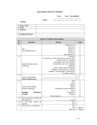 Intermediary Interview Schedule

                                                            Town        Area Intermediary

                                     Serial
      Number

1. Town / City:
2. Name:
3. Address:

4. Telephone (If any):

                                 Section 1: Details of Intermediary
Q.
                  Question                                Options                               Codes
No.
1.1                                                                      Below 20 yrs             1
                                                                             20-29 yrs            2
       Age                                                                   30-39 yrs            3
       (In completed years)                                                  40-49 yrs            4
                                                                             50-59 yrs            5
                                                                      60yrs and above             6
1.2                                                                            Illiterate         1
                                     Literate but no formal schooling/up to 4yrs school           2
                                                            Primary/ up to 5th standard           3
                                                        Secondary/ up to 10th standard            4
       Highest education level                        Intermediate/ up to 12th standard           5
       completed                                                               Diploma            6
                                                       Some college, but not graduate             7
                                                   Graduate / post- graduate – general            8
                                              Graduate / post-graduate – professional             9
                                                                    Any other, specify            88
1.3
       Type of intermediary          _____________________________________
       (To be Coded Later)
1.4                                                                            Oil                1
                                                                              Rice                2
                                                                            Wheat                 3
       Type of commodities/                                                 Pulses                4
       products dealing in?                             Packaged consumer products                5
                                                                             Fruit                6
       Multiple          Responses                                     Vegetables                 7
       Possible                                                           Apparel                 8
                                                 Others (Specify……………………)                         88
1.5    How long have you been in
       this business?                                      _________________Years
1.6    Is this main source of                                                Yes            1
       income?                                                                No            2
1.7    Do you have a warehouse?                                              Yes            1
                                                                              No            2         Q1.9
                                                                          DK/ CS            3         Q1.9




                                                                                                213
 