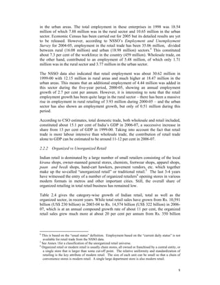 in the urban areas. The total employment in these enterprises in 1998 was 18.54
million of which 7.88 million was in the rural sector and 10.65 million in the urban
sector. Economic Census has been carried out for 2005 but its detailed results are yet
to be released. However, according to NSSO’s Employment and Unemployment
Survey for 2004-05, employment in the retail trade has been 35.06 million, divided
between rural (16.08 million) and urban (18.98 million) sectors.4 This constituted
about 7.3 per cent of the workforce in the country (459 million). Wholesale trade, on
the other hand, contributed to an employment of 5.48 million, of which only 1.71
million was in the rural sector and 3.77 million in the urban sector.

The NSSO data also indicated that retail employment was about 30.62 million in
1999-00 with 12.15 million in rural areas and much higher at 18.47 million in the
urban areas. This means that an additional employment of 4.44 million was added in
this sector during the five-year period, 2000-05, showing an annual employment
growth of 2.7 per cent per annum. However, it is interesting to note that the retail
employment growth has been quite large in the rural sector – there has been a massive
rise in employment in rural retailing of 3.93 million during 2000-05 – and the urban
sector has also shown an employment growth, but only of 0.51 million during this
period.

According to CSO estimates, total domestic trade, both wholesale and retail included,
constituted about 15.1 per cent of India’s GDP in 2006-07, a successive increase in
share from 13 per cent of GDP in 1999-00. Taking into account the fact that retail
trade is more labour intensive than wholesale trade, the contribution of retail trade
alone to GDP can be estimated to be around 11-12 per cent in 2006-07.

2.2.2 Organized vs Unorganized Retail

Indian retail is dominated by a large number of small retailers consisting of the local
kirana shops, owner-manned general stores, chemists, footwear shops, apparel shops,
paan and beedi shops, hand-cart hawkers, pavement vendors, etc. which together
make up the so-called “unorganized retail” or traditional retail.5 The last 3-4 years
have witnessed the entry of a number of organized retailers6 opening stores in various
modern formats in metros and other important cities. Still, the overall share of
organized retailing in total retail business has remained low.

Table 2.4 gives the category-wise growth of Indian retail, total as well as the
organized sector, in recent years. While total retail sales have grown from Rs. 10,591
billion (US$ 230 billion) in 2003-04 to Rs. 14,574 billion (US$ 322 billion) in 2006-
07, which is at an annual compound growth rate of about 11 per cent, the organized
retail sales grew much more at about 20 per cent per annum from Rs. 350 billion



4
  This is based on the “usual status” definition. Employment based on the “current daily status” is not
   available for retail trade from the NSSO data.
5
  See Annex 1for a classification of the unorganized retail universe.
6
  Organized retail or modern retail is usually chain stores, all owned or franchised by a central entity, or
   a single store that is larger than some cut-off point. The relative uniformity and standardization of
   retailing is the key attribute of modern retail. The size of each unit can be small so that a chain of
   convenience stores is modern retail. A single large department store is also modern retail.


                                                                                                          8
 