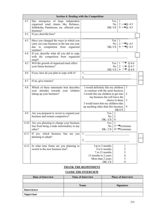 Section 4: Dealing with the Competition
4.1   Has emergence of large independent                                    Yes 1
      organized retail chains like Reliance,                                 No 2            Q. 4.5
      Subhiksha, Pantaloons, etc. affected your                          DK/ CS 9            Q. 4.5
      business?
4.2   If yes, describe how?
                                                   _________________________________
4.3   Have you changed the ways in which you                            Yes 1
      carry out your business in the last one year                       No 2      Q. 4.5
      due to competition from organized                              DK/ CS 9      Q. 4.5
      retailers?
4.4   If yes, describe what all you did to cope
      with the competition from organized _________________________________
      retail?
4.5   Will the growth of organized retail affect                        Yes 1        Q 4.6
      your future business?                                              No 2        Q 4.7
                                                                     DK/ CS 9        Q 4.8
4.6   If yes, how do you plan to cope with it?     1__________________________________
                                                   2__________________________________
4.7   If no, give reasons?
                                                   _________________________________
4.8   Which of these statements best describes       I would definitely like my children 1
      your attitudes towards your children           to continue with the same business
      taking up your business?                      I would like my children to get into 2
                                                          my business but will leave the
                                                                          choice to them 3
                                                    I would insist that my children take
                                                    up anything other than this business 9
                                                                                 DK/CS
4.9   Are you prepared to invest to expand your                           Yes 1
      business and remain competitive?                                     No 2
                                                                     DK / CS 9
4.10 Are you planning to change your business                             Yes 1
     line from being a trade intermediary to any                           No 2       Terminate
     other?                                                          DK / CS 9        Terminate
4.11 If yes, which business line are you 1. ________________________________
     planning to adopt?
                                         2. ________________________________

4.12 In what time frame are you planning to                 Up to 3 months               1
     switch to the new business line?                         4 to 6 months              2
                                                             7 to 12 months              3
                                                        13 months to 2 years             4
                                                          More than 2 years              5
                                                                    DK/ CS               9
                                   THANK THE RESPONDENT
                                    CLOSE THE INTERVIEW
       Date of Interview                  Time of Interview                    Place of Interview


                                               Name                                Signature
Interviewer
Supervisor

                                                                                                 216
 