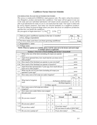 Cauliflower Farmer Interview Schedule

ENUMERATOR: PLEASE READ WORD FOR WORD.
This survey is conducted by ICRIER for study purposes only. The study is about how farmers
near Bangalore produce and market their cauliflower. Your name will not appear in any way
in the study and your individual information will remain strictly anonymous: no one will be
able to get information by name on you or your farm from this study. Your name is asked only
for survey logistics purposes. Your name was selected randomly as a cauliflower producer.
We start by asking you general things about your farm, then focus on cauliflower production,
and then how you market the cauliflower.
Do you agree to begin interview? 1.) Yes            2) No

1 Did you grow cauliflower anytime in the last 12 months?                      Yes         No
  (if no, change respondent)                                                     1          2
2 For how many years have you been growing cauliflower                         _________Years
3 Respondent’s name                     ____________________________________________
4 Village name                          ____________________________________________
 NOTE: Wherever options are available, please read the same out to the farmer and mark single
                             or multiple options as applicable.
                Section 1: Overview of farm holding and farmer’s household
       What is the size of the farm (including all crops) you operate
1.1                                                                    _______acres
       now?
       Apart from operated farm, how much land do you lease-out to
1.2                                                                    _______acres
       other people?
1.3a   How much of the farmland you operate is your own land?          _______acres
1.3b   How much of the farmland you operate is leased-in?                    _______acres
       Apart from that operated farm 5 years ago, how much did you
1.4                                                                          _______acres
       lease-out to other people?
       What was the size of your farm (including all crops) you
1.5                                                                          _______acres
       operated 5 years ago?
1.6    How many acres of all crops are under irrigation?                     _______acres
                                                                                     Yes    No
       What kind of irrigation                     A) Furrows fed from canal      1     2
1.7
       used:
                                                           B) Drip irrigation     1     2
                                       C) Other, specify_________________         1     2
     How many acres of all crops are without
1.8                                                              _______acres
     irrigation?
     How many acres under fallow (not cropped
1.9                                                              _______acres
     this past year)
                                           Ye                        If yes, its
                                                No
                                             s             Owned                 Rented
1.10 Do you use a tractor?
                                            1     2           1                     2
1.11 Do you use a plow?                       1     2            1                     2
1.12                                                     If yes how many?        ____________
     Do you have cattle?                      1     2
                                                         Do you lease-in cattle to plow land___
1.13 Do you own a pump set?                   1     2    If yes, how many?           Nos._____



                                                                                           217
 
