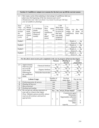 Section 2: Cauliflower output over seasons for the last year up till the current season

2.1   How many cycles (from planting to harvesting) of cauliflower did you
      plant since the beginning of the last monsoon up to now?
      (Enumerator note: there are from 1 to at most 4 cycles per 365 day-  _____ Nos.
      year of cauliflower planting)

Note:        2.2 A                                           2.3B
                                      2.3 A
*(Set of     Which                                      What share     2.4
                      2.2 B Which     How      many
cycles can   month                                      (or amount     What was the total
                      month           acres        of
include      seeds                                      in acres) of   output of heads of
                      harvested?      cauliflower
the          sown?                                      that land      cauliflower from that
                      (Name of        did       you
present      (Name                                      was under      land?
                      month)          plant?      (in
cycle)       of                                         irrigation?
                                      acres)
             month)                                     (in acres)
Cycle 1                                                                ____ Heads or ____ kg
             ______      ______          ______           ______
                                                                       or ___ boxes of __ kg
Cycle 2                                                                ____ Heads or ____ kg
             ______      ______          ______           ______
                                                                       or ___ boxes of __ kg
Cycle 3                                                                ____ Heads or ____ kg
             ______      ______          ______           ______
                                                                       or ___ boxes of __ kg
Cycle 4                                                                ____ Heads or ____ kg
             ______      ______          ______           ______
                                                                       or ___ boxes of __ kg

    For the above most recent cycle completed or the one in progress if harvest has begun
                                                      Nursery    Planting to         Land
                                                                   harvest       preparation
2.5 Approximately                                   ___ Rs. or   ___ Rs. or       ___ Rs. or
                              Chemical fertilizer
      what was your                                   ___ kg       ___ kg           ___ kg
      use over the                                  ___ Rs. or   ___ Rs. or       ___ Rs. or
                               Organic fertilizer
      cycle of the                                    ___ kg       ___ kg           ___ kg
      following for       Pesticides/insecticides ___ Rs. or     ___ Rs. or       ___ Rs. or
      the cauliflower                                 ___ kg       ___ kg           ___ kg
      fields:
2.6                                             Number of         For how
                Labour Usage:                                                    Pay per day
                                                 labourers       many days
 A    Field preparation & nursery           _______nos          _______Days _____Rs.
 B    Planting till harvest                 _______nos          _______Days _____Rs.
 C    Harvest period                        _______nos          _______Days _____Rs.
 D    Packing and loading                   _______nos          _______Days _____Rs.
2.7a Do you get any advance payment on              Yes No If yes, From whom?          Code
      your sale or a loan to buy inputs
                                                                   Commission agent       1
      (Note: Multiple options possible, please
                                                                          Wholesaler      2
      read out all to farmer and mark as
                                                               Supermarket collection     3
      appropriate)
                                                    1      2                   centre
                                                                         Transporter      4
                                                                               Other      8
                                                                 (specify_________)




                                                                                        219
 
