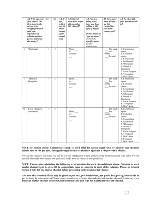 3.1 Who was your     Yes   No    3.2 If   3.3 Share of        3.4 For how        3.5 How many    3.6 To whom did
     first buyer? The                 yes,     what total output   many years         times did you   your first buyer sell
     first buyer is the               which    did you sell to     have you been      use this        to?
     person who                       one of   this channel?       selling to this    channel for
     bought from and                  most                         type of buyer?     your most
     paid you,                        recent                                          recent cycle?
     regardless of                    cycle                        (Note: Stress on
     whether another                  compl                        ‘type of buyer’
     person delivered                 eted                         and not the
     the money?                                                    specific buyer
                                                                   for this
                                                                   transaction)
 E    Wholesaler            1    2              Share ___                             ____ Per week    1. Commission
                                                or                                    ____ Per         agent
                                                Amount                                month            2. Collection
                                                ___                                   ____ In total    centre
                                                                                                       3. Consolidator
                                                                                                       4. Safal mandi
                                                                                                       5. Wholesaler
                                                                                                       6. Shandi at
                                                                                                       Bangalore
                                                                                                       7. Local villagers
                                                                                                       8. Transporter
                                                                                                       9. Don’t know
 F    Shandi at             1    2              Share ___                             ____ Per week    1. Commission
      Bangalore                                 or                                    ____ Per         agent
                                                Amount                                month            2. Collection
                                                ___                                   ____ In total    centre
                                                                                                       3. Consolidator
                                                                                                       4. Safal mandi
                                                                                                       5. Wholesaler
                                                                                                       6. Shandi at
                                                                                                       Bangalore
                                                                                                       7. Local villagers
                                                                                                       8. Transporter
                                                                                                       9. Don’t know
 G    Local villagers,      1    2                                                    ____ Per week    1. Commission
      consumers                                 Share ___                             ____ Per         agent
                                                or                                    month            2. Collection
                                                Amount                                ____ In total    centre
                                                ___                                                    3. Consolidator
                                                                                                       4. Safal mandi
                                                                                                       5. Wholesaler
                                                                                                       6. Shandi at
                                                                                                       Bangalore
                                                                                                       7. Local villagers
                                                                                                       8. Transporter
                                                                                                       9. Don’t know
                                                                                                       6. Consumer
                                                                                                       7. Don’t know

NOTE for section above: Enumerator, check to see if total for season equals total of amount over channels
(should sum to 100 per cent, if not go through the market channels again till a 100 per cent is obtain).

Now, of the channels you noted you sell to, we will retake each in turn and ask some questions about your sales. We will
just talk about the most recent time you sold, in the most recent cycle you produced.

NOTE: Enumerator, administer the following set of questions for each channel chosen above. Columns for each
market channel type is given, fill in appropriate codes or answers in each of the columns. Please go through
Section 4 fully for one market channel before proceeding to the next market channel.

Also note that volumes of sale may be given as per sack, per wooden box, per plastic box, per kg, loose heads or
per lot (only in select places). Please ensure consistency of units throughout each market channel. Units may vary
from one market channel to another, but maintain same unit type for a particular market channel.



                                                                                                           222
 