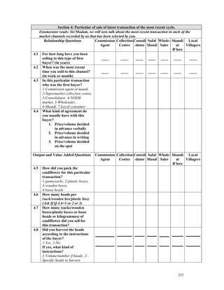 Section 4: Particular of sale of latest transaction of the most recent cycle.
   Enumerator reads: Sir/Madam, we will now talk about the most recent transaction in each of the
   market channels recorded by us that has been selected by you.
     Relationship Questions            Commission Collection Consoli Safal Whole- Shandi Local
                                          Agent         Centre -dator Mandi Saler            at  Villagers
                                                                                          B’lore
4.1 For how long have you been
    selling to this type of first          ____          ____      ____ ____ ____ ____             ____
    buyer? (in years)
4.2 When was the most recent
    time you sold to this channel?         ____          ____      ____ ____ ____ ____             ____
    (in week or month)
4.3 In this particular transaction
    who was the first buyer?
    1-Commission agent at mandi,
    2-Supermarket collection centre,
    3-Consolidator, 4-NDDB
    market, 5-Wholesaler,
    6-Shandi, 7-Local consumer
4.4 What kind of agreement do
    you usually have with this
    buyer?
         1. Price/volume decided
             in advance verbally
         2. Price/volume decided
             in advance in writing
         3. Price/volume decided
             on the spot

Output and Value Added Questions        Commission Collection Consoli Safal Whole- Shandi Local
                                          Agent     Centre -dator Mandi Saler        at   Villagers
                                                                                   B’lore
4.5   How did you pack the
      cauliflower for this particular
      transaction?
      1-gunnysacks, 2-plastic boxes,
      3-wooden boxes,
      4-loose heads
4.6   How many heads per
      (sack/wooden box/plastic box)
      (Ask If Q 4.6=1 or 2 or 3)
4.7   How many (sacks/wooden
      boxes/plastic boxes or loose
      heads or kilogrammes) of
      cauliflower did you sell for
      this transaction?
4.8   Did you harvest the heads
      according to the instructions
      of the buyer?
      1-Yes, 2-No
      If yes, what kind of
      instructions?
      1-Volume/number if heads, 2-
      Specific heads to harvest


                                                                                            223
 