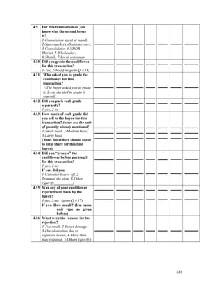 4.9    For this transaction do you
       know who the second buyer
       is?
       1-Commission agent at mandi,
       2-Supermarket collection centre,
       3-Consolidator, 4-NDDB
       Market, 5-Wholesaler,
       6-Shandi, 7-Local consumer
4.10   Did you grade the cauliflower
       for this transaction?
       1-Yes, 2-No (if no go to Q 4.14)
4.11    Who asked you to grade the
        cauliflower for this
        transaction?
        1-The buyer asked you to grade
        it, 2-you decided to grade it
        yourself
4.12   Did you pack each grade
       separately?
       1-yes, 2-no
4.13   How much of each grade did
       you sell to the buyer for this
       transaction? (note: use the unit
       of quantity already mentioned)
       1-Small head, 2-Medium head,
       3-Large head
       (Note: Total here should equal
       to total share for this first
       buyer)
4.14   Did you “process” the
       cauliflower before packing it
       for this transaction?
       1-yes, 2-no
       If yes, did you
       1-Cut outer leaves off, 2-
       Trimmed the stem, 3-Other
       (Specify__________)
4.15   Was any of your cauliflower
       rejected/sent back by the
       buyer?
       1-yes, 2-no (go to Q 4.17)
       If yes. How much? (Use same
                  unit type as given
                  before)
4.16   What were the reasons for the
       rejection?
       1-Too small, 2-Insect damage,
       3-Discolouration due to
       exposure to sun, 4-More than
       they required, 5-Others (specify)




                                           224
 