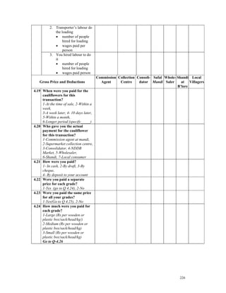 2. Transporter’s labour do
             the loading
             • number of people
                  hired for loading
             • wages paid per
                  person
          3. You hired labour to do
             it
             • number of people
                  hired for loading
             • wages paid person
                                         Commission Collection Consoli- Safal Whole- Shandi Local
   Gross Price and Deductions              Agent     Centre     dator Mandi Saler      at Villagers
                                                                                     B’lore
4.19 When were you paid for the
     cauliflowers for this
     transaction?
     1-At the time of sale, 2-Within a
     week,
     3-A week later, 4- 10 days later,
     5-Within a month,
     6-Longer period (specify_____)
4.20 Who gave you the actual
     payment for the cauliflower
     for this transaction?
     1-Commission agent at mandi,
     2-Supermarket collection centre,
     3-Consolidator, 4-NDDB
     Market, 5-Wholesaler,
     6-Shandi, 7-Local consumer
4.21 How were you paid?
     1- In cash, 2-By draft, 3-By
     cheque,
     4- By deposit to your account
4.22 Were you paid a separate
     price for each grade?
     1-Yes (go to Q 4.24), 2-No
4.23 Were you paid the same price
     for all your grades?
     1-Yes(Go to Q 4.25), 2-No
4.24 How much were you paid for
     each grade?
     1-Large (Rs per wooden or
     plastic box/sack/head/kg/)
     2-Medium (Rs per wooden or
     plastic box/sack/head/kg)
     3-Small (Rs per wooden or
     plastic box/sack/head/kg)
     Go to Q-4.26




                                                                                      226
 