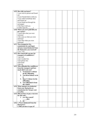 4.29 How did you know?
     1-you went in person and found
     out
     2-your friend/relative told you
     3-you called somebody there
     and found out
     4-you found out through the
     newspaper
     5-the buyer told you
     6-other (specify_______)
4.30 When you were paid did you
     get a price?
     1-more that what you were
     informed
     2-the same as what you were
     informed
     3-less than what you were
     informed
4.31 Was transporter fee,
     commission fee and input
     advance issued deducted from
     the final price you received?
     1-yes, 2-no
4.32 How much did you pay for
     transport of cauliflower?
     1-per sack
     2-per wooden box
     3-per plastic box
     4-per head
     5-per lot
4.33 Who offloaded the cauliflower
     from the transport and how
     much did it cost you?
         1. Transporter’s labour
              do the offloading
         2. You hired labour to do
              it
         3. Buyer’s labour do the
              offloading
         4. You offloaded it from
              the vehicle
4.34 What amount was deducted
     from your final price as
     commission fee? (in per cent
     or in Rs)
4.35 Did you have to pay a tax/cess
     for this sale?
         1. yes, How much?
              _____(Rs)
         2. no
4.36 1. Was it deducted from the
     final price?
     2. Did you have to pay it?




                                       228
 