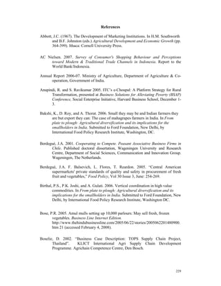 References

Abbott, J.C. (1967). The Development of Marketing Institutions. In H.M. Southworth
       and B.F. Johnston (eds.) Agricultural Development and Economic Growth (pp.
       364-399). Ithaca: Cornell University Press.

AC Nielsen. 2007. Survey of Consumer's Shopping Behaviour and Perceptions
     toward Modern & Traditional Trade Channels in Indonesia. Report to the
     World Bank/Indonesia.

Annual Report 2006-07. Ministry of Agriculture, Department of Agriculture & Co-
      operation, Government of India.

Anupindi, R. and S. Ravikumar 2005. ITC’s e-Choupal: A Platform Strategy for Rural
      Transformation, presented at Business Solutions for Alleviating Poverty (BSAP)
      Conference, Social Enterprise Initiative, Harvard Business School, December 1-
      3.

Bakshi, K., D. Roy, and A. Thorat. 2006. Small they may be and Indian farmers they
       are but export they can: The case of mahagrapes farmers in India. In From
       plate to plough: Agricultural diversification and its implications for the
       smallholders in India. Submitted to Ford Foundation, New Delhi, by
       International Food Policy Research Institute, Washington, DC.

Berdegué, J.A. 2001. Cooperating to Compete. Peasant Associative Business Firms in
      Chile. Published doctoral dissertation, Wageningen University and Research
      Centre, Department of Social Sciences, Communication and Innovation Group.
      Wageningen, The Netherlands.

Berdegué, J.A. F. Balsevich, L. Flores, T. Reardon. 2005. “Central American
      supermarkets' private standards of quality and safety in procurement of fresh
      fruit and vegetables,” Food Policy, Vol 30 Issue 3, June: 254-269.

Birthal, P.S., P.K. Joshi, and A. Gulati. 2006. Vertical coordination in high value
        commodities. In From plate to plough: Agricultural diversification and its
        implications for the smallholders in India. Submitted to Ford Foundation, New
        Delhi, by International Food Policy Research Institute, Washington DC.


Bose, P.R. 2005. Amul mulls setting up 10,000 parlours: May sell fresh, frozen
       vegetables. Business Line Internet Edition.
       http://www.thehindubusinessline.com/2005/06/22/stories/2005062201480900.
       htm 21 (accessed February 4, 2008).

Boselie, D. 2002. “Business Case Description: TOPS Supply Chain Project,
       Thailand”.   KLICT International Agri Supply Chain Development
       Programme. Agrichain Competence Centre, Den Bosch.




                                                                                 229
 