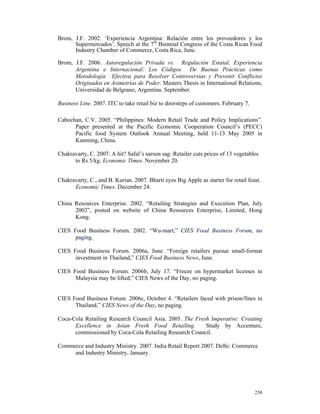 Brom, J.F. 2002. ‘Experiencia Argentina: Relación entre los proveedores y los
      Supermercados’. Speech at the 7th Biennial Congress of the Costa Rican Food
      Industry Chamber of Commerce, Costa Rica, June.

Brom, J.F. 2006. Autoregulación Privada vs. Regulación Estatal, Experiencia
      Argentina e Internacional: Los Códigos De Buenas Prácticas como
      Metodología Efectiva para Resolver Controversias y Prevenir Conflictos
      Originados en Asimetrías de Poder. Masters Thesis in International Relations,
      Universidad de Belgrano, Argentina. September.

Business Line. 2007. ITC to take retail biz to doorsteps of customers. February 7.

Cabochan, C.V. 2005. “Philippines: Modern Retail Trade and Policy Implications”.
      Paper presented at the Pacific Economic Cooperation Council’s (PECC)
      Pacific food System Outlook Annual Meeting, held 11-13 May 2005 in
      Kunming, China.

Chakravarty, C. 2007. A hit? Safal’s sarson sag: Retailer cuts prices of 13 vegetables
      to Rs 5/kg. Economic Times. November 20.


Chakravarty, C., and B. Kurian. 2007. Bharti eyes Big Apple as starter for retail feast.
      Economic Times. December 24.

China Resources Enterprise. 2002. “Retailing Strategies and Execution Plan, July
      2002”, posted on website of China Resources Enterprise, Limited, Hong
      Kong.

CIES Food Business Forum. 2002. “Wu-mart,” CIES Food Business Forum, no
      paging.

CIES Food Business Forum. 2006a, June. “Foreign retailers pursue small-format
      investment in Thailand,” CIES Food Business News, June.

CIES Food Business Forum. 2006b, July 17. “Freeze on hypermarket licenses in
      Malaysia may be lifted,” CIES News of the Day, no paging.


CIES Food Business Forum. 2006c, October 4. “Retailers faced with prison/fines in
      Thailand,” CIES News of the Day, no paging.

Coca-Cola Retailing Research Council Asia. 2005. The Fresh Imperative: Creating
      Excellence in Asian Fresh Food Retailing.          Study by Accenture,
      commissioned by Coca-Cola Retailing Research Council.

Commerce and Industry Ministry. 2007. India Retail Report 2007. Delhi: Commerce
     and Industry Ministry, January.




                                                                                     230
 