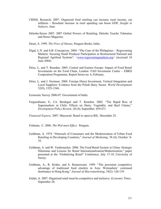 CRISIL Research, 2007. Organized food retailing can increase rural income, cut
      inflation – Resultant increase in rural spending can boost GDP, Insight in
      Industry, June.

Deloitte-Stores 2007. 2007 Global Powers of Retailing, Deloitte Touche Tohmatsu
        and Stores Magazine.

Desai, A. 1999. The Price of Onions, Penguin Books, India.

Digal, L.N. and S.B. Concepcion. 2004. “The Case of the Philippines – Regoverning
       Markets: Securing Small Producer Participation in Restructured National and
       Regional Agrifood Systems”. <www.regoverningmarkets.org> (accessed 10
       June 2004)

Dries, L. and T. Reardon. 2005. Central and Eastern Europe: Impact of Food Retail
       Investments on the Food Chain, London: FAO Investment Centre – EBRD
       Cooperation Programme, Report Series no. 6, February.

Dries, L. and J. Swinnen. 2004. Foreign Direct Investment, Vertical Integration and
       Local Suppliers: Evidence from the Polish Dairy Sector. World Development
       32(9), 1525-1544.

Economic Survey 2006-07. Government of India.

Faiguenbaum, S., J.A. Berdegué and T. Reardon. 2002. “The Rapid Rise of
       Supermarkets in Chile: Effects on Dairy, Vegetable, and Beef Chains,”
       Development Policy Review, 20 (4), September: 459-471

Financial Express. 2007. Mayawati: Retail to open to RIL. December 25.


Fishman, C. 2006. The Wal-mart Effect. Penguin.

Goldman, A. 1974. “Outreach of Consumers and the Modernization of Urban Food
      Retailing in Developing Countries,” Journal of Marketing, 38 (4), October: 8-
      16.

Goldman, A. and W. Vanhonacker. 2006. The Food Retail System in China: Strategic
      Dilemmas and Lessons for Retail Internationalization/Modernization,” paper
      presented at the “Globalizing Retail” Conference, July 17-18, University of
      Surrey.

Goldman, A., R. Krider, and S. Ramaswami. 1999. “The persistent competitive
      advantage of traditional food retailers in Asia: Wetmarkets’ continued
      dominance in Hong Kong,” Journal of Macromarketing, 19(2): 126-139.

Gulati, A. 2007. Organized retail must be competitive and inclusive. Economic Times.
        September 28.




                                                                                 231
 