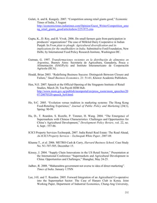 Gulati, A. and K. Kanguly. 2007. “Competition among retail giants good,” Economic
        Times of India, 3 August
        http://economictimes.indiatimes.com/Opinion/Guest_Writer/Competition_amo
        ng_retail_giants_good/articleshow/2251975.cms


Gupta, K., D. Roy, and H. Vivek. 2006. Do small farmers gain from participation in
       producers’ organizations? The case of Milkfed Dairy Cooperative in Indian
       Punjab. In From plate to plough: Agricultural diversification and its
       implications for the smallholders in India. Submitted to Ford Foundation, New
       Delhi, by International Food Policy Research Institute, Washington DC.

Gutman, G. 1997. Transformaciones recientes en la distribución de alimentos en
      Argentina, Buenos Aires: Secretaría de Agricultura, Ganadería, Pesca y
      Alimentación (SAGPyA) and Instituto Interamericano de Cooperación
      Agrícola (IICA).

Headd, Brian 2003. “Redefining Business Success: Distinguish Between Closure and
      Failure,” Small Business Economics, 21: 51-61, Kluwer Academic Publishers.

Hen, N.E. 2007. Speech at the Official Opening of the Singapore Institute of Retail
      Studies, March 20, Toa Payoh HDB Hub.
      http://www.mom.gov.sg/publish/momportal/en/press_room/mom_speeches/20
      07/20070320-speech_by0.html.

Ho, S-C. 2005. “Evolution versus tradition in marketing systems: The Hong Kong
      Food-Retailing Experience,” Journal of Public Policy and Marketing (24(1),
      Spring: 90-99.

Hu, D., T. Reardon, S. Rozelle, P. Timmer, H. Wang. 2004. “The Emergence of
      Supermarkets with Chinese Characteristics: Challenges and Opportunities for
      China’s Agricultural Development,” Development Policy Review, vol. 22, no.
      4, Sept.: 557-86.

ICICI Property Services-Technopak, 2007. India Retail Real Estate: The Read Ahead,
       An ICICI Property Services – Technopak White Paper, 2007-08.

Khanna T., et al. 2006. METRO Cash & Carry, Harvard Business School, Case Study
      No. N1-707-505, December 15.

Kinsey, J. 2004. “Supply Chain Innovations in the US Retail Sector,” Presentation at
       the International Conference “Supermarkets and Agricultural Development in
       China: Opportunities and Challenges,” Shanghai, May 24-25.

Jadhav, R. 2008. “Maharashtra government not averse to idea of direct marketing”.
       Times of India. January 1.TNN

Lee, J-H. and T. Reardon. 2005. Forward Integration of an Agricultural Co-operative
       into the Supermarket Sector: The Case of Hanaro Club in Korea. Joint
       Working Paper, Department of Industrial Economics, Chung-Ang University,

                                                                                    232
 