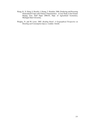 Wang, H., X. Dong, S. Rozelle, J. Huang, T. Reardon. 2006. Producing and Procuring
      Horticultural Crops with Chinese Characteristics: A Case Study in the Greater
      Beijing Area. Staff Paper 2006-05, Dept. of Agricultural Economics,
      Michigan State University.

Wrigley, N. and M. Lowe. 2002. Reading Retail: A Geographical Perspective on
      Retailing and Consumption Spaces. London: Arnold.




                                                                               235
 