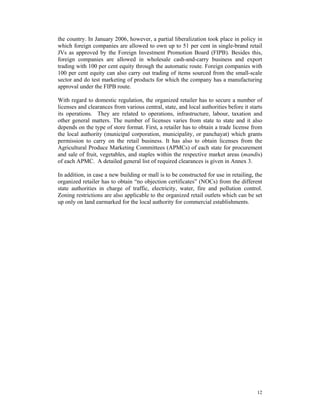 the country. In January 2006, however, a partial liberalization took place in policy in
which foreign companies are allowed to own up to 51 per cent in single-brand retail
JVs as approved by the Foreign Investment Promotion Board (FIPB). Besides this,
foreign companies are allowed in wholesale cash-and-carry business and export
trading with 100 per cent equity through the automatic route. Foreign companies with
100 per cent equity can also carry out trading of items sourced from the small-scale
sector and do test marketing of products for which the company has a manufacturing
approval under the FIPB route.

With regard to domestic regulation, the organized retailer has to secure a number of
licenses and clearances from various central, state, and local authorities before it starts
its operations. They are related to operations, infrastructure, labour, taxation and
other general matters. The number of licenses varies from state to state and it also
depends on the type of store format. First, a retailer has to obtain a trade license from
the local authority (municipal corporation, municipality, or panchayat) which grants
permission to carry on the retail business. It has also to obtain licenses from the
Agricultural Produce Marketing Committees (APMCs) of each state for procurement
and sale of fruit, vegetables, and staples within the respective market areas (mandis)
of each APMC. A detailed general list of required clearances is given in Annex 3.

In addition, in case a new building or mall is to be constructed for use in retailing, the
organized retailer has to obtain “no objection certificates” (NOCs) from the different
state authorities in charge of traffic, electricity, water, fire and pollution control.
Zoning restrictions are also applicable to the organized retail outlets which can be set
up only on land earmarked for the local authority for commercial establishments.




                                                                                        12
 