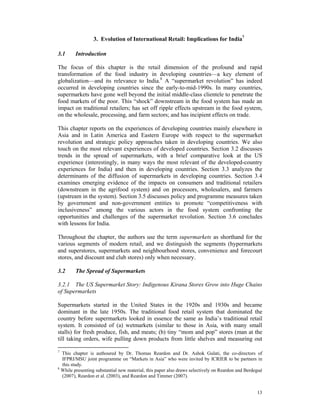 3. Evolution of International Retail: Implications for India7

3.1     Introduction

The focus of this chapter is the retail dimension of the profound and rapid
transformation of the food industry in developing countries—a key element of
globalization—and its relevance to India.8 A “supermarket revolution” has indeed
occurred in developing countries since the early-to-mid-1990s. In many countries,
supermarkets have gone well beyond the initial middle-class clientele to penetrate the
food markets of the poor. This “shock” downstream in the food system has made an
impact on traditional retailers; has set off ripple effects upstream in the food system,
on the wholesale, processing, and farm sectors; and has incipient effects on trade.

This chapter reports on the experiences of developing countries mainly elsewhere in
Asia and in Latin America and Eastern Europe with respect to the supermarket
revolution and strategic policy approaches taken in developing countries. We also
touch on the most relevant experiences of developed countries. Section 3.2 discusses
trends in the spread of supermarkets, with a brief comparative look at the US
experience (interestingly, in many ways the most relevant of the developed-country
experiences for India) and then in developing countries. Section 3.3 analyzes the
determinants of the diffusion of supermarkets in developing countries. Section 3.4
examines emerging evidence of the impacts on consumers and traditional retailers
(downstream in the agrifood system) and on processors, wholesalers, and farmers
(upstream in the system). Section 3.5 discusses policy and programme measures taken
by government and non-government entities to promote “competitiveness with
inclusiveness” among the various actors in the food system confronting the
opportunities and challenges of the supermarket revolution. Section 3.6 concludes
with lessons for India.

Throughout the chapter, the authors use the term supermarkets as shorthand for the
various segments of modern retail, and we distinguish the segments (hypermarkets
and superstores, supermarkets and neighbourhood stores, convenience and forecourt
stores, and discount and club stores) only when necessary.

3.2     The Spread of Supermarkets

3.2.1 The US Supermarket Story: Indigenous Kirana Stores Grow into Huge Chains
of Supermarkets

Supermarkets started in the United States in the 1920s and 1930s and became
dominant in the late 1950s. The traditional food retail system that dominated the
country before supermarkets looked in essence the same as India’s traditional retail
system. It consisted of (a) wetmarkets (similar to those in Asia, with many small
stalls) for fresh produce, fish, and meats; (b) tiny “mom and pop” stores (man at the
till taking orders, wife pulling down products from little shelves and measuring out

7
  This chapter is authoured by Dr. Thomas Reardon and Dr. Ashok Gulati, the co-directors of
  IFPRI/MSU joint programme on “Markets in Asia” who were invited by ICRIER to be partners in
  this study.
8
  While presenting substantial new material, this paper also draws selectively on Reardon and Berdegué
  (2007), Reardon et al. (2003), and Reardon and Timmer (2007).


                                                                                                   13
 