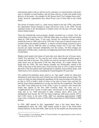 and packing orders) with no self-service by customers; (c) street hawkers with push-
carts or shoulder or head burdens; and (d) home delivery of milk and mobile (cart)
delivery of dry goods—for example, by the famous Jewel Tea Company horse carts.9
Today, however, supermarkets have about 80 per cent of food retail in the United
States.

The advent of modern retail (i.e., chain stores) started in the late 1870s, long before
the supermarket format emerged as large self-service stores in the 1930s. Several
important trends in the development of modern retail over the past 130 years might
interest Indian readers.

Three key demand-side socio-economic changes occurred over a century. First, the
United States was mainly rural in 1900 (the urban share was 40 per cent) and mainly
urban by 1990 (urban share, 75 per cent). Second, few American women worked
outside the home in 1900, and even by 1970 only 15 per cent of married women were
counted among the national workforce. A massive societal change occurred in just a
few decades, and by 2000 the share of working women was 75 per cent. Third,
incomes per capita increased substantially over the century. All three changes are
taking place in India today, except they are happening much faster than they did in the
United States.

Modern retail started with chains of stores that were about the size of kirana stores.
Called “five and dime” or “five and ten cent” stores, they bought nonfood goods in
volume and sold at discount. They further cut costs by moving to self-service. These
chain stores were an innovation of the tiny shop owners. As a major format, they
lasted into the 1950s. The most famous example was Woolworths, started in the
1870s in big cities in the boom zones. From one tiny store in 1878, a chain was born
that built to the first global retail multinational of medium-sized nonfood shops, with
2,866 stores in five countries (including the United Kingdom) 50 years later.

The nonfood five-and-dime stores acted as an “idea spark” model for chain-store
formation by food stores that were formerly just small stand-alone grocery shops. The
owner of a little tea shop (selling the ingredients for the main beverage of the day) got
an idea in 1878 to build a chain of stores in big cities in boom zones and buy tea
directly from Chinese plantations to cut the cost and beat the competition. That chain
was A&P. From selling just tea in the 1870s, it grew to a grocery store format (dry
foods) that opened as the first A&P Economy Store, the same size as a
“neighbourhood store” format in India today, and focused on oils, packaged foods,
soap, and so on. A&P proccured in large volumes, drove down costs, and
standardized store layouts. By 1915 the chain comprised 1,600 stores, and by 1925 it
had 13,961 stores; in the early 1930s, A&P was operating approximately 16,000
stores with a combined revenue of US$1 billion (equivalent to US$10 billion in 2000
dollars).

In 1936, A&P opened its first “supermarket” (just a few times larger than a
neighbourhood store). By 1950, A&P ranked second in sales in the world (after
General Motors). In the mid-1950s, A&P was by far the number one food retailer and

9
    We are grateful to Tom Reardon, father of Thomas Reardon, for augmenting this section with his
    memories of New York in the 1930s.


                                                                                               14
 