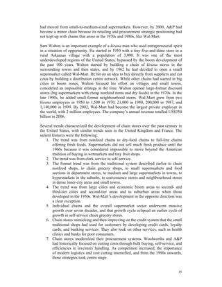 had moved from small-to-medium-sized supermarkets. However, by 2000, A&P had
become a minor chain because its retailing and procurement strategic positioning had
not kept up with chains that arose in the 1970s and 1980s, like Wal-Mart.

Sam Walton is an important example of a kirana man who used entrepreneurial spirit
in a situation of opportunity. He started in 1950 with a tiny five-and-dime store in a
rural Arkansas village with a population of 3,000. It was one of the most
underdeveloped regions of the United States, bypassed by the boom development of
the past 100 years. Walton started by building a chain of kirana stores in the
surrounding towns and then states, and by 1962 he had decided to open a small
supermarket called Wal-Mart. He hit on an idea to buy directly from suppliers and cut
costs by building a distribution centre network. While other chains had started in big
cities in boom zones, Walton focused his effort on villages and small towns,
considered an impossible strategy at the time. Walton opened large-format discount
stores (big supermarkets with cheap nonfood items and dry foods) in the 1970s. In the
late 1990s, he added small-format neighbourhood stores. Wal-Mart grew from two
kirana employees in 1950 to 1,500 in 1970, 21,000 in 1980, 200,000 in 1987, and
1,140,000 in 1999. By 2002, Wal-Mart had become the largest private employer in
the world, with 2 million employees. The company’s annual revenue totalled US$350
billion in 2006.

Several trends characterized the development of chain stores over the past century in
the United States, with similar trends seen in the United Kingdom and France. The
salient features were the following:
    1. The trend was from nonfood chains to dry-food chains to full-line chains
        offering fresh foods. Supermarkets did not sell much fresh produce until the
        1960s because it was considered impossible to move beyond the American
        tradition of buying in wetmarkets and tiny fruit shops.
    2. The trend was from clerk service to self-service.
    3. The format trend was from the traditional system described earlier to chain
        nonfood shops, to chain grocery shops, to small supermarkets and food
        sections in department stores, to medium and large supermarkets in towns, to
        hypermarkets in the suburbs, to convenience stores and neighbourhood stores
        in dense inner-city areas and small towns.
    4. The trend was from large cities and economic boom areas to second- and
        third-tier cities and second-tier areas and to suburban areas when those
        developed in the 1950s. Wal-Mart’s development in the opposite direction was
        a clear exception.
    5. Individual chains and the overall supermarket sector underwent massive
        growth over seven decades, and that growth cycle eclipsed an earlier cycle of
        growth in self-service chain grocery stores.
    6. Chain stores mimicking and then improving on the credit system that the small
        traditional shops had used for customers by developing credit cards, loyalty
        cards, and banking services. They also took on other services, such as health
        clinics and banks for poor consumers.
    7. Chain stores modernized their procurement systems. Woolworths and A&P
        had historically focused on cutting costs through bulk buying, self-service, and
        efficiencies in inventory handling. As competition increased, the importance
        of modern logistics and cost cutting intensified, and from the 1990s onwards,
        those strategies took centre stage.


                                                                                     15
 