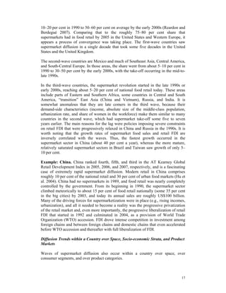 10–20 per cent in 1990 to 50–60 per cent on average by the early 2000s (Reardon and
Berdegué 2007). Comparing that to the roughly 75–80 per cent share that
supermarkets had in food retail by 2005 in the United States and Western Europe, it
appears a process of convergence was taking place. The first-wave countries saw
supermarket diffusion in a single decade that took some five decades in the United
States and the United Kingdom.

The second-wave countries are Mexico and much of Southeast Asia, Central America,
and South-Central Europe. In those areas, the share went from about 5–10 per cent in
1990 to 30–50 per cent by the early 2000s, with the take-off occurring in the mid-to-
late 1990s.

In the third-wave countries, the supermarket revolution started in the late 1990s or
early 2000s, reaching about 5–20 per cent of national food retail today. These areas
include parts of Eastern and Southern Africa, some countries in Central and South
America, “transition” East Asia (China and Vietnam), Russia, and India. It is
somewhat anomalous that they are late comers in the third wave, because their
demand-side characteristics (income, absolute size of the middle-class population,
urbanization rate, and share of women in the workforce) make them similar to many
countries in the second wave, which had supermarket take-off some five to seven
years earlier. The main reasons for the lag were policies imposing severe constraints
on retail FDI that were progressively relaxed in China and Russia in the 1990s. It is
worth noting that the growth rates of supermarket food sales and retail FDI are
inversely correlated with the waves. Thus, the fastest growth occurred in the
supermarket sector in China (about 40 per cent a year), whereas the more mature,
relatively saturated supermarket sectors in Brazil and Taiwan saw growth of only 5–
10 per cent.

Example: China. China ranked fourth, fifth, and third in the AT Kearney Global
Retail Development Index in 2005, 2006, and 2007, respectively, and is a fascinating
case of extremely rapid supermarket diffusion. Modern retail in China comprises
roughly 10 per cent of the national retail and 30 per cent of urban food markets (Hu et
al. 2004). China had no supermarkets in 1989, and food retail was nearly completely
controlled by the government. From its beginning in 1990, the supermarket sector
climbed meteorically to about 15 per cent of food retail nationally (some 35 per cent
in the big cities) by 2003, and today its annual sales are roughly US$100 billion.
Many of the driving forces for supermarketization were in place (e.g., rising incomes,
urbanization), and all it needed to become a reality was the progressive privatization
of the retail market and, even more importantly, the progressive liberalization of retail
FDI that started in 1992 and culminated in 2004, as a provision of World Trade
Organization (WTO) accession. FDI drove intense competition in investment among
foreign chains and between foreign chains and domestic chains that even accelerated
before WTO accession and thereafter with full liberalization of FDI.

Diffusion Trends within a Country over Space, Socio-economic Strata, and Product
Markets

Waves of supermarket diffusion also occur within a country over space, over
consumer segments, and over product categories.



                                                                                      17
 