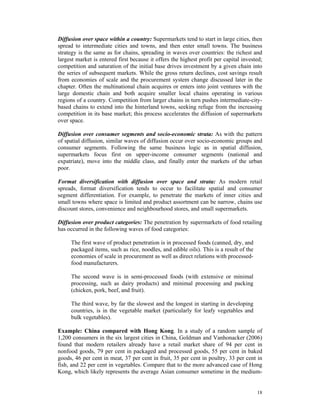 Diffusion over space within a country: Supermarkets tend to start in large cities, then
spread to intermediate cities and towns, and then enter small towns. The business
strategy is the same as for chains, spreading in waves over countries: the richest and
largest market is entered first because it offers the highest profit per capital invested;
competition and saturation of the initial base drives investment by a given chain into
the series of subsequent markets. While the gross return declines, cost savings result
from economies of scale and the procurement system change discussed later in the
chapter. Often the multinational chain acquires or enters into joint ventures with the
large domestic chain and both acquire smaller local chains operating in various
regions of a country. Competition from larger chains in turn pushes intermediate-city-
based chains to extend into the hinterland towns, seeking refuge from the increasing
competition in its base market; this process accelerates the diffusion of supermarkets
over space.

Diffusion over consumer segments and socio-economic strata: As with the pattern
of spatial diffusion, similar waves of diffusion occur over socio-economic groups and
consumer segments. Following the same business logic as in spatial diffusion,
supermarkets focus first on upper-income consumer segments (national and
expatriate), move into the middle class, and finally enter the markets of the urban
poor.

Format diversification with diffusion over space and strata: As modern retail
spreads, format diversification tends to occur to facilitate spatial and consumer
segment differentiation. For example, to penetrate the markets of inner cities and
small towns where space is limited and product assortment can be narrow, chains use
discount stores, convenience and neighbourhood stores, and small supermarkets.

Diffusion over product categories: The penetration by supermarkets of food retailing
has occurred in the following waves of food categories:

     The first wave of product penetration is in processed foods (canned, dry, and
     packaged items, such as rice, noodles, and edible oils). This is a result of the
     economies of scale in procurement as well as direct relations with processed-
     food manufacturers.

     The second wave is in semi-processed foods (with extensive or minimal
     processing, such as dairy products) and minimal processing and packing
     (chicken, pork, beef, and fruit).

     The third wave, by far the slowest and the longest in starting in developing
     countries, is in the vegetable market (particularly for leafy vegetables and
     bulk vegetables).

Example: China compared with Hong Kong. In a study of a random sample of
1,200 consumers in the six largest cities in China, Goldman and Vanhonacker (2006)
found that modern retailers already have a retail market share of 94 per cent in
nonfood goods, 79 per cent in packaged and processed goods, 55 per cent in baked
goods, 46 per cent in meat, 37 per cent in fruit, 35 per cent in poultry, 33 per cent in
fish, and 22 per cent in vegetables. Compare that to the more advanced case of Hong
Kong, which likely represents the average Asian consumer sometime in the medium-


                                                                                        18
 