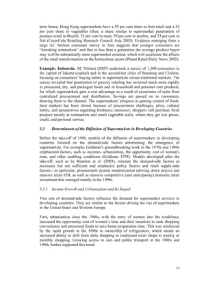 term future. Hong Kong supermarkets have a 59 per cent share in fruit retail and a 55
per cent share in vegetables (thus, a share similar to supermarket penetration of
produce retail in Brazil), 52 per cent in meat, 39 per cent in poultry, and 33 per cent in
fish (Coca-Cola Retailing Research Council Asia 2005). Evidence emerging from a
large AC Nielsen consumer survey in Asia suggests that younger consumers are
“forsaking wetmarkets” and that in less than a generation the average produce buyer
may well be substantially more supermarket oriented, which will accelerate the effects
of the retail transformation on the horticulture sector (Planet Retail Daily News 2005).

Example: Indonesia. AC Nielsen (2007) undertook a survey of 1,300 consumers in
the capital of Jakarta (capital) and in the second-tier cities of Bandung and Cirebon,
focusing on consumers’ buying habits in supermarkets versus traditional markets. The
survey revealed that penetration of grocery retailing has occurred much more rapidly
in processed, dry, and packaged foods and in household and personal care products,
for which supermarkets gain a cost advantage as a result of economies of scale from
centralized procurement and distribution. Savings are passed on to consumers,
drawing them to the channel. The supermarkets’ progress in gaining control of fresh-
food markets has been slower because of procurement challenges, price, cultural
habits, and perspectives regarding freshness; moreover, shoppers still purchase fresh
produce mainly at wetmarkets and small vegetable stalls, where they get low prices,
credit, and personal service.

3.3    Determinants of the Diffusion of Supermarkets in Developing Countries

Before the take-off of 1990, models of the diffusion of supermarkets in developing
countries focused on the demand-side factors determining the emergence of
supermarkets. For example, Goldman's groundbreaking work in the 1970s and 1980s
emphasized factors, such as incomes, urbanization, the opportunity cost of women's
time, and other enabling conditions (Goldman 1974). Models developed after the
take-off, such as by Reardon et al. (2003), reiterate the demand-side factors as
necessary but not sufficient and emphasize policy factors and retail supply-side
factors—in particular, procurement system modernization (driving down prices) and
massive retail FDI, as well as massive competitive (and anticipatory) domestic retail
investment that emerged mainly in the 1990s.

3.3.1 Income Growth and Urbanization and Its Sequel

Two sets of demand-side factors influence the demand for supermarket services in
developing countries. They are similar to the factors driving the rise of supermarkets
in the United States and Western Europe.

First, urbanization since the 1960s, with the entry of women into the workforce,
increased the opportunity cost of women’s time and their incentive to seek shopping
convenience and processed foods to save home preparation time. This was reinforced
by the rapid growth in the 1990s in ownership of refrigerators, which meant an
increased ability to shift from daily shopping in traditional retail shops to weekly or
monthly shopping. Growing access to cars and public transport in the 1980s and
1990s further supported this trend.




                                                                                       19
 