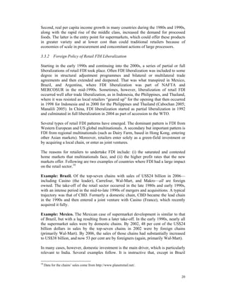 Second, real per capita income growth in many countries during the 1980s and 1990s,
along with the rapid rise of the middle class, increased the demand for processed
foods. The latter is the entry point for supermarkets, which could offer these products
in greater variety and at lower cost than could traditional retailers because of
economies of scale in procurement and concomitant actions of large processors.

3.3.2 Foreign Policy of Retail FDI Liberalization

Starting in the early 1990s and continuing into the 2000s, a series of partial or full
liberalizations of retail FDI took place. Often FDI liberalization was included to some
degree in structural adjustment programmes and bilateral or multilateral trade
agreements and then extended and deepened. That was what transpired in Mexico,
Brazil, and Argentina, where FDI liberalization was part of NAFTA and
MERCOSUR in the mid-1990s. Sometimes, however, liberalization of retail FDI
occurred well after trade liberalization, as in Indonesia, the Philippines, and Thailand,
where it was resisted as local retailers “geared up” for the opening that then occurred
in 1998 for Indonesia and in 2000 for the Philippines and Thailand (Cabochan 2005;
Manalili 2005). In China, FDI liberalization started as partial liberalization in 1992
and culminated in full liberalization in 2004 as part of accession to the WTO.

Several types of retail FDI patterns have emerged. The dominant pattern is FDI from
Western European and US global multinationals. A secondary but important pattern is
FDI from regional multinationals (such as Dairy Farm, based in Hong Kong, entering
other Asian markets). Moreover, retailers enter solely as a green-field investment or
by acquiring a local chain, or enter as joint ventures.

The reasons for retailers to undertake FDI include: (i) the saturated and contested
home markets that multinationals face, and (ii) the higher profit rates that the new
markets offer. Following are two examples of countries where FDI had a large impact
on the retail sector.10

Example: Brazil. Of the top-seven chains with sales of US$24 billion in 2006—
including Casino (the leader), Carrefour, Wal-Mart, and Makro—all are foreign
owned. The take-off of the retail sector occurred in the late 1980s and early 1990s,
with an intense period in the mid-to-late 1990s of mergers and acquisitions. A typical
trajectory was that of CBD. Formerly a domestic chain, CBD became the lead chain
in the 1990s and then entered a joint venture with Casino (France), which recently
acquired it fully.

Example: Mexico. The Mexican case of supermarket development is similar to that
of Brazil, but with a lag resulting from a later take-off. In the early 1990s, nearly all
the supermarket sales were by domestic chains. By 2002, 48 per cent of the US$24
billion dollars in sales by the top-seven chains in 2002 were by foreign chains
(primarily Wal-Mart). By 2006, the sales of those chains had substantially increased
to US$38 billion, and now 53 per cent are by foreigners (again, primarily Wal-Mart).

In many cases, however, domestic investment is the main driver, which is particularly
relevant to India. Several examples follow. It is instructive that, except in Brazil

10
     Data for the chains’ sales come from http://www.planetretail.net/.


                                                                                      20
 