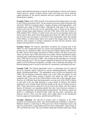 (where rapid multinationalization occurred), the supermarket revolution in the famous
“fastest growers” quartet of Brazil, Russia, India, and China was led by domestic
capital generated by the growth industries that have placed these countries in the
fastest-grower category.

Example: China. In the 1990s, the bulk of investment in the leading chains was made
by the Chinese government itself. The government used stock market financing at the
end of the 1990s for its primary chains—Lianhua, Hualian, and Nonggongshan—with
combined sales today of US$10 billion. Although the lead chain in the country is
Chinese and some 80 per cent of total supermarket sales in China are by domestic
chains, foreign chains made headway in the late 1990s. Sales of the top-10 chains in
2002 totalled US$11.5 billion, of which 18 per cent was by two European chains and
28 per cent by three chains from Hong Kong and Taiwan. By 2006, the sales of the
top 10 (with some one-quarter to one-third of total supermarket sales) had reached
US$32 billion, of which similar shares were made by the foreign chains. Part of the
domestic chain response to foreign competition has been first-tier domestic chain
mergers and acquisitions of local chains.

Example: Russia. The Russian supermarket revolution has occurred only in the
2000s. It is still a fragmented sector in a country with a population of 140 million. The
growth rates are stunning. In 2002, sales by the top-15 chains totalled US$2.7 billion;
by 2006, sales by those chains had soared to US$19.2 billion. The share of the top-3
chains was 40 per cent in 2002 and 54 per cent in 2006, with the lead domestic chains
acquiring many small regional and local chains. The foreign share of sales was 33 per
cent in 2002 and 35 per cent in 2006—only inching up and spreading over 8 foreign
chains among the top 15. The two largest companies are Russian, but the origin of the
capital, even of the Russian companies, is usually a mix of domestic and foreign. The
Russian banking sector is awash in cash from oil, construction, and financial services.

Example: Chile. The Chilean supermarket sector is a fascinating case of a take-off
driven by domestic capital, followed by nascent multinationalization, followed by
abrupt “demultinationalization.” The supermarket sector in Chile was launched in the
1990s with the backing of domestic capital. Late in the 1990s, the number two and
number three global chains entered: Carrefour and Ahold. By 2002, those two
companies had 13 per cent of the US$4.6 billion in total sales of the top-eight chains.
However, by 2006 their share had plummeted to zero per cent of the US$12.6 billion
in total sales of the top eight (growing at a pace similar to China’s); the Chilean
subsidiaries of two foreign chains had been bought by the top-two Chilean chains in
2003. Today those top-two chains have 65 per cent of the market. The three market
leaders, all domestic, are expanding rapidly into other Latin American countries in
mergers and acquisitions, becoming regional multinationals. The domestic capital was
based in a combination of domestic bank credit and real estate, commercial, and
financial services. These were the tertiary sector ripple effects of the fundamental
boom in copper and wood products, and the fruit and fish boom.

Example: Indonesia. The take-off of modern retail in Indonesia in the 1990s
primarily involved domestic chains. The current leading chain, Matahari, is indicative.
Matahari started as a small shop in 1958, grew into a chain of department stores, and
then was purchased by a giant banking and real estate conglomerate, Lippo Group, in
1997, just before the crisis. The crisis created a sharp dip in modern retail sales, which


                                                                                       21
 