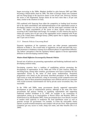 began recovering in the 2000s. Matahari doubled its sales between 2002 and 2006,
becoming a billion-dollar chain by 2006. The share of foreign chains (one European
and one Hong Kong) in the top-seven chains is now 40 per cent. However, because
the sector is still fragmented, foreign chains do not have more than a 20 per cent
share, similar to the situation in China.

FDI combined with financing from either the competitive or leading local investors
led to the rapid consolidation and multinationalization of the supermarket sectors in
developing countries over the past decade, with the trend again correlated with the
waves. The rapid consolidation of the sector in those regions mirrors what is
occurring in the United States and Europe. For example, in Latin America the top-five
chains per country have 65 per cent of the supermarket sector compared with 50 per
cent in the United States (although Kinsey [2004] reports that is rapidly increasing)
and 72 per cent in France.

3.3.3 Domestic Policies Concerning Retail

Domestic regulations of the commerce sector can either promote supermarket
diffusion or hinder it. The overall body of regulations can push and pull both ways,
with promotion or hindrance winning out in different phases of supermarket diffusion.
The authors’ perception is that the regulatory balance appears to favour supermarket
diffusion in most developing countries today.

Modern Retail Diffusion Encouraged by Domestic Policies

Several sets of policies are promoting supermarkets and hindering traditional retail in
developing countries today.

Developing countries have a tradition of establishing policies promoting the
development of supermarkets. In the 1960s and 1970s in Latin America, Malaysia,
and Hong Kong, among other countries, governments were keen to promote the tiny
supermarket sectors in the name of food sector modernization. Promotion
programmes were based on the previously described perception of the traditional
retail sector as weak and inefficient, a drag on increasing overall competitiveness and
efficiency. Most of these promotion programmes were artificial and not yet consonant
with overall economic transformation nor fed by private sector investment; thus, few
succeeded.

In the 1990s and 2000s, many governments directly supported supermarket
development as part of modernization policies, although at the same time those
governments had policies limiting or regulating supermarkets and supporting
traditional retailers (Goldman et al. 1999). An example is tax exoneration to
supermarkets setting up in municipalities in Russia (Dries and Reardon 2005) or
South Korea (Lee and Reardon 2005). Some governments have even directly invested
in modern retail explicitly to modernize the food distribution sector as well as
generate revenue for government. For example, in China the semi-public chains
operate as profit-oriented enterprises and compete with private firms. State-sponsored
companies get easy access to credit, cheap real estate, and other benefits (Hu et al.
2004).



                                                                                    22
 