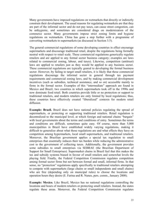 Many governments have imposed regulations on wetmarkets that directly or indirectly
constrain their development. The usual reasons for regulating wetmarkets are that they
are part of the informal sector and do not pay taxes, can cause street congestion, can
be unhygienic, and sometimes are considered drags on modernization of the
commerce sector. Many governments impose strict zoning limits and hygiene
regulations on wetmarkets. China has gone a step further with a programme of
converting wetmarkets to supermarkets (as discussed in Section 3.5).

The general commercial regulations of some developing countries in effect encourage
supermarkets and discourage traditional retail, despite the regulations being formally
neutral with respect to retail scale. These commercial regulations generically regulate
retailers and are applied to any formal sector business category; examples are laws
related to commercial zoning, labour, and taxes). Likewise, competition (antitrust)
laws are applied to retailers just as they would be applied to any business sector.
These commercial regulations are typically geared to developing the formal business
sector. However, by failing to target small retailers, it is likely that these commercial
regulations discourage the informal sector in general through tax payment
requirements and commercial zoning laws, and by making commercial development
incentives (such as subsidies, technical assistance, and so on) accessible mainly to
firms in the formal sector. Examples of this “intermediate” approach are found in
Mexico and Brazil, two countries in which supermarkets took off in the 1990s and
now dominate food retail. Both countries provide little or no protection or support to
traditional retailers, and modern retailers are only limited by local regulations; thus,
these countries have effectively created “liberalized” contexts for modern retail
diffusion.

Example: Brazil. Brazil does not have national policies regulating the spread of
supermarkets, or protecting or supporting traditional retailers. Retail regulation is
decentralized to the municipal level, at which foreign and national chains “bargain”
with local governments about the terms and conditions of entry. Sometimes the terms
and conditions are difficult, sometimes quite easy. Of course, more than 5,000
municipalities in Brazil have established widely varying regulations, making it
difficult to generalize about what those regulations are and what effects they have on
competition among hypermarkets, local small supermarkets, and traditional retailers.
Moreover, the Brazilian government applies a special tax regulation to small
enterprises that essentially reduces their tax burden while reducing the administrative
cost to the government of collecting taxes. Additionally, the government provides
some subsidies to small enterprises via SEBRAE (the Brazilian Department of
Support for Small Enterprises). Supermarket chains in Brazil feel that this makes the
tax and subsidy systems biased in favour of small retailers and somewhat levels the
playing field. Finally, the Federal Competition Commission regulates competition
among formal sector firms but not between formal and small, informal firms. In that
sense, no “protection” regulations apply specifically to traditional retailers attempting
to compete with supermarkets (large chains or small independents and small chains)
who are free (depending only on municipal rules) to choose the locations and
operation hours they desire (E. Farina and R. Nunes, pers. comm., January 2008).

Example: Mexico. Like Brazil, Mexico has no national regulations controlling the
locations and hours of modern retailers or protecting small retailers. Instead, the states
regulate these areas. Moreover, the Federal Competition Commission regulates


                                                                                       23
 