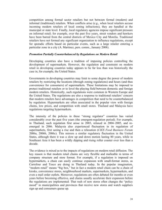 competition among formal sector retailers but not between formal (modern) and
informal (traditional) retailers. When conflicts arise (e.g., when local retailers accuse
incoming modern retailers of local zoning infractions), they are handled at the
municipal or state level. Finally, local regulatory agencies impose significant pressure
on informal retail; for example, over the past five years, street vendors and hawkers
have been barred from the central districts of Mexico City and Morelia. Traditional
retailers have not formed any significant organization to influence regulations, except
for sporadic efforts based on particular events, such as a large retailer entering a
particular zone in a city (A. Martinez, pers. comm., January 2008).

Promotion Partially Counterbalanced by Regulations on Modern Retail

Developing countries also have a tradition of imposing policies controlling the
development of supermarkets. However, the regulation and constraint on modern
retail in developing countries today appears to be far less than was historically the
case in, for example, the United States.

Governments in developing countries may limit to some degree the power of modern
retailers by restricting the locations (through zoning regulations) and hours (and thus
convenience for consumers) of supermarkets. These limitations may be imposed to
protect traditional retailers or to level the playing field between domestic and foreign
modern retailers. Historically, such regulations were common in Western Europe and
the United States. The regulations are also a response to traditional retailers’ concern
that modern retailers have advantages in competition that need to be counterbalanced
by regulation. Hypermarkets are often associated in the popular view with foreign
chains, low prices, and competition with small stores. Thailand and Malaysia have
regulations targeting hypermarkets.

The intensity of the policies in these “strong regulator” countries has varied
considerably over the past five years (the emergent-regulation period). For example,
in Thailand, such regulation first arose in 2003, relaxed in 2004–2005, and re-
emerged in 2006. Malaysia also experienced fluctuation in its regulation of
supermarkets, first seeing a rise and then a relaxation (CIES Food Business Forum
2006a, 2006b, 2006c). This mirrors a similar regulatory fluctuation in the United
States, although there it was a slow up and down motion lasting 80 years, while in
Southeast Asia it has been a wildly dipping and rising roller coaster over less than a
decade.

The evidence is mixed as to the impacts of regulations on modern retail diffusion. The
key reason is that modern retail chains are very flexible and malleable in terms of
company structure and store format. For example, if a regulation is imposed on
hypermarkets, a chain can easily continue expansion with small-format stores, as
Carrefour and Tesco are doing in Thailand today. In the popular imagination,
“modern retail” means “big box,” but in fact a modern retail chain can be a chain of
kiosks, convenience stores, neighbourhood markets, supermarkets, hypermarkets, and
even a mail order outlets. Moreover, regulations are often debated for months or even
years before becoming effective, and chains usually accelerate their expansion before
the regulations are implemented. That rush of new stores often changes the “policy
mood” in municipalities and provinces that receive new stores and watch suppliers
sign up and consumers queue up.


                                                                                      24
 