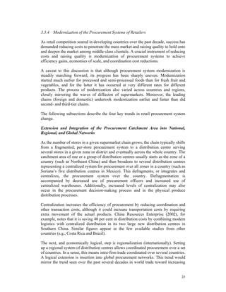 3.3.4 Modernization of the Procurement Systems of Retailers

As retail competition soared in developing countries over the past decade, success has
demanded reducing costs to penetrate the mass market and raising quality to hold onto
and deepen the market among middle-class clientele. A crucial instrument of reducing
costs and raising quality is modernization of procurement systems to achieve
efficiency gains, economies of scale, and coordination cost reductions.

A caveat to this discussion is that although procurement system modernization is
steadily marching forward, its progress has been sharply uneven. Modernization
started much earlier for processed and semi-processed foods than for fresh fruit and
vegetables, and for the latter it has occurred at very different rates for different
products. The process of modernization also varied across countries and regions,
closely mirroring the waves of diffusion of supermarkets. Moreover, the leading
chains (foreign and domestic) undertook modernization earlier and faster than did
second- and third-tier chains.

The following subsections describe the four key trends in retail procurement system
change.

Extension and Integration of the Procurement Catchment Area into National,
Regional, and Global Networks

As the number of stores in a given supermarket chain grows, the chain typically shifts
from a fragmented, per-store procurement system to a distribution centre serving
several stores in a given zone or district and eventually across the whole country. The
catchment area of one or a group of distribution centres usually starts as the zone of a
country (such as Northeast China) and then broadens to several distribution centres
representing a centralized system for procurement over all zones in a country (such as
Soriana’s five distribution centres in Mexico). This defragments, or integrates and
centralizes, the procurement system over the country. Defragmentation is
accompanied by decreased use of procurement officers and increased use of
centralized warehouses. Additionally, increased levels of centralization may also
occur in the procurement decision-making process and in the physical produce
distribution processes.

Centralization increases the efficiency of procurement by reducing coordination and
other transaction costs, although it could increase transportation costs by requiring
extra movement of the actual products. China Resources Enterprise (2002), for
example, notes that it is saving 40 per cent in distribution costs by combining modern
logistics with centralized distribution in its two large new distribution centres in
Southern China. Similar figures appear in the few available studies from other
countries (e.g., Costa Rica and Brazil).

The next, and economically logical, step is regionalization (internationally). Setting
up a regional system of distribution centres allows coordinated procurement over a set
of countries. In a sense, this means intra-firm trade coordinated over several countries.
A logical extension is insertion into global procurement networks. This trend would
mirror the trend seen over the past several decades in world trade toward increasing


                                                                                      25
 