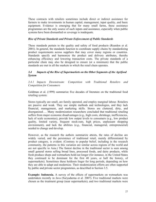 These contracts with retailers sometimes include direct or indirect assistance for
farmers to make investments in human capital, management, input quality, and basic
equipment. Evidence is emerging that for many small farms, these assistance
programmes are the only source of such inputs and assistance, especially when public
systems have been dismantled or coverage is inadequate.

Rise of Private Standards and Private Enforcement of Public Standards

These standards pertain to the quality and safety of food products (Reardon et al.
2001). In general, the standards function to coordinate supply chains by standardizing
product requirements across suppliers that may cover many regions or countries.
Standards specify and harmonize the product and delivery attributes, thereby
enhancing efficiency and lowering transaction costs. The private standards of a
particular chain may also be designed to ensure (at a minimum) that the public
standards are met in all the markets in which the retail chain operates.

3.4    Impacts of the Rise of Supermarkets on the Other Segments of the Agrifood
System

3.4.1 Impacts Downstream:         Competition    with    Traditional   Retailers   and
Competition for Consumers

Goldman et al. (1999) summarize five decades of literature on the traditional food
retailing system:

Stores typically are small, are family operated, and employ marginal labour. Retailers
are passive and weak. They use simple methods and technologies, and they lack
financial, management, and marketing skills. Stores are cluttered, dirty, and
disorganized…. Many modernization researchers concluded that traditional retailing
suffers from major economic disadvantages (e.g., high costs, shrinkage, inefficiencies,
lack of scale economies), provide low output levels to consumers (e.g., low product
quality, limited variety, frequent stock-outs, high prices, unpleasant shopping
environment), and lack the abilities (e.g., financial, managerial, entrepreneurial)
needed to change and develop.

However, as the research the authors summarize attests, the rates of decline are
widely varied, and the persistence of traditional retail, mainly differentiated by
product category, is evident. (Contrary to popular belief, including in the research
community, the patterns in this variation are similar across regions of the world and
are not specific to Asia.) The fastest decline in the traditional sector is seen among
small general stores selling broad lines, processed foods, and dairy products, while
fresh produce shops and wetmarkets hold out longer (for instance, in the United States
they continued to be dominant for the first 40 years, or half the history, of
supermarkets). Sometimes these holdouts linger for long periods, depending on how
they are able to adapt and modernize. Their modernization efforts are often supported
by public and private sector programmes, as described in Section 3.5.

Example: Indonesia. A survey of the effects of supermarkets on wetmarkets was
undertaken recently in Java (Suryadarma et al. 2007). Five traditional markets were
chosen as the treatment group (near supermarkets), and two traditional markets were


                                                                                    27
 