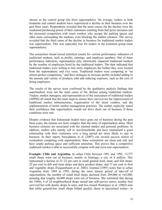 chosen as the control group (far from supermarkets). On average, traders in both
treatment and control markets have experienced a decline in their business over the
past three years. Respondents revealed that the main causes for the decline were the
weakened purchasing power of their customers resulting from fuel price increases and
the increased competition with street vendors who occupy the parking spaces and
other areas surrounding the markets, even blocking the market entrance. The survey
revealed that the third cause of the decline in business for traditional market traders
was supermarkets. This was especially true for traders in the treatment group (near
supermarkets).

The researchers found mixed statistical results for various performance indicators of
traditional markets, such as profits, earnings, and employee numbers. Out of these
performance indicators, supermarkets only statistically impacted traditional markets
by the number of employees hired by the traditional traders. The data indicated that
traditional traders were willing to hire more employees the further they were located
from the supermarkets, and vice versa. Traditional traders were competing in “an
almost perfect competition,” and their strategies to increase profits included adding to
the amount and variety of products sold and reducing expenses, such as the cost of
hiring employees.

The results of the survey were confirmed by the qualitative analysis findings that
supermarkets were not the main cause of the decline among traditional markets.
Traders, market managers, and representatives of the association of traditional traders
(APPSI) all stated that the main steps to ensure their survival are the improvement of
traditional market infrastructures, organization of the street vendors, and the
implementation of better market management practices. The traders explicitly stated
their confidence that supermarkets would not drive them out of business if those
conditions were met.

Despite evidence that Indonesian traders have gone out of business during the past
three years, the reasons are more complex than the entry of supermarkets alone. Most
business closures are associated with the internal market and personal problems. In
addition, traders who mainly sell to non-households and have maintained a good
relationship with their customers over a long period are more likely to stay in
business. In their report, Suryadarma et al. (2007) cite several success stories of
wetmarkets competing with supermarkets; these wetmarkets are clean and safe and
have ample parking space and sufficient amenities. This proves that a competitive
traditional market is able to successfully compete with and exist near supermarkets.

Example: Chile and Argentina. In urban Chile between 1991 and 1995, 15,777
small shops went out of business, mainly in Santiago, a city of 4 million. This
represented a decline of 21–22 per cent in small general food, meat, and fish shops;
25 per cent in deli and meat shops and dairy product shops; and 17 per cent in fruit
and vegetable shops (Faiguenbaum et al. 2002). Gutman (1997) notes that in urban
Argentina from 1984 to 1993, during the most intense period of take-off of
supermarkets, the number of small food shops declined from 209,000 to 145,000,
meaning that roughly 64,000 shops went out of business. She estimated that during
the 1990s, 4 of 10 neighbourhood shops turned into self-service stores, another four
survived but with drastic drops in sales, and two closed. Rodríguez et al. (2002) note
that while general-line small shops folded quickly, those in specialized niches—in


                                                                                     28
 