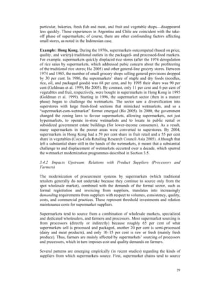 particular, bakeries, fresh fish and meat, and fruit and vegetable shops—disappeared
less quickly. These experiences in Argentina and Chile are coincident with the take-
off phase of supermarkets; of course, there are other confounding factors affecting
small stores, as noted in the Indonesian case.

Example: Hong Kong. During the 1970s, supermarkets outcompeted (based on price,
quality, and variety) traditional outlets in the packaged- and processed-food markets.
For example, supermarkets quickly displaced rice stores (after the 1974 deregulation
of rice sales by supermarkets, which addressed pubic concern about the profiteering
of the traditional rice stores; Ho 2005) and other general-line grocery stores. Between
1974 and 1985, the number of small grocery shops selling general provisions dropped
by 30 per cent. In 1986, the supermarkets’ share of staple and dry foods (noodles,
rice, oil, and packaged goods) was 68 per cent, and by 1995 their share was 90 per
cent (Goldman et al. 1999; Ho 2005). By contrast, only 11 per cent and 6 per cent of
vegetables and fruit, respectively, were bought in supermarkets in Hong Kong in 1995
(Goldman et al. 1999). Starting in 1996, the supermarket sector (then in a mature
phase) began to challenge the wetmarkets. The sector saw a diversification into
superstores with large fresh-food sections that mimicked wetmarkets, and so a
“supermarket-cum-wetmarket” format emerged (Ho 2005). In 2000, the government
changed the zoning laws to favour supermarkets, allowing supermarkets, not just
hypermarkets, to operate in-store wetmarkets and to locate in public rental or
subsidized government estate buildings (for lower-income consumers). As a result,
many supermarkets in the poorer areas were converted to superstores. By 2004,
supermarkets in Hong Kong had a 59 per cent share in fruit retail and a 55 per cent
share in vegetables (Coca-Cola Retailing Research Council Asia 2005). Although that
left a substantial share still in the hands of the wetmarkets, it meant that a substantial
challenge to and displacement of wetmarkets occurred over a decade, which spurred
the wetmarket modernization programmes described in Section 3.5.

3.4.2 Impacts Upstream: Relations with Product Suppliers (Processors and
Farmers)

The modernization of procurement systems by supermarkets (which traditional
retailers generally do not undertake because they continue to source only from the
spot wholesale market), combined with the demands of the formal sector, such as
formal registration and invoicing from suppliers, translates into increasingly
demanding requirements from suppliers with respect to volumes, consistency, quality,
costs, and commercial practices. These represent threshold investments and relation
maintenance costs for supermarket suppliers.

Supermarkets tend to source from a combination of wholesale markets, specialized
and dedicated wholesalers, and farmers and processors. Most supermarket sourcing is
from processors (directly or indirectly) because roughly 65 per cent of what
supermarkets sell is processed and packaged, another 20 per cent is semi-processed
(dairy and meat products), and only 10–15 per cent is raw or fresh (mainly fresh
produce). Thus, farmers are mainly affected by supermarkets’ sourcing of processors
and processors, which in turn imposes cost and quality demands on farmers.

Several patterns are emerging empirically (in recent studies) regarding the kinds of
suppliers from which supermarkets source. First, supermarket chains tend to source


                                                                                       29
 