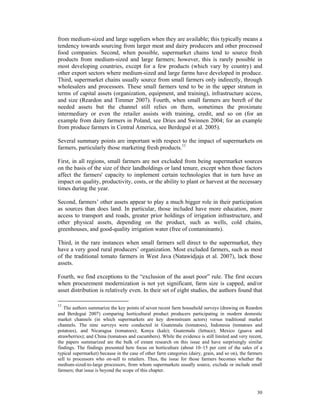 from medium-sized and large suppliers when they are available; this typically means a
tendency towards sourcing from larger meat and dairy producers and other processed
food companies. Second, when possible, supermarket chains tend to source fresh
products from medium-sized and large farmers; however, this is rarely possible in
most developing countries, except for a few products (which vary by country) and
other export sectors where medium-sized and large farms have developed in produce.
Third, supermarket chains usually source from small farmers only indirectly, through
wholesalers and processors. These small farmers tend to be in the upper stratum in
terms of capital assets (organization, equipment, and training), infrastructure access,
and size (Reardon and Timmer 2007). Fourth, when small farmers are bereft of the
needed assets but the channel still relies on them, sometimes the proximate
intermediary or even the retailer assists with training, credit, and so on (for an
example from dairy farmers in Poland, see Dries and Swinnen 2004; for an example
from produce farmers in Central America, see Berdegué et al. 2005).

Several summary points are important with respect to the impact of supermarkets on
farmers, particularly those marketing fresh products.11

First, in all regions, small farmers are not excluded from being supermarket sources
on the basis of the size of their landholdings or land tenure, except when those factors
affect the farmers' capacity to implement certain technologies that in turn have an
impact on quality, productivity, costs, or the ability to plant or harvest at the necessary
times during the year.

Second, farmers’ other assets appear to play a much bigger role in their participation
as sources than does land. In particular, those included have more education, more
access to transport and roads, greater prior holdings of irrigation infrastructure, and
other physical assets, depending on the product, such as wells, cold chains,
greenhouses, and good-quality irrigation water (free of contaminants).

Third, in the rare instances when small farmers sell direct to the supermarket, they
have a very good rural producers’ organization. Most excluded farmers, such as most
of the traditional tomato farmers in West Java (Natawidjaja et al. 2007), lack those
assets.

Fourth, we find exceptions to the “exclusion of the asset poor” rule. The first occurs
when procurement modernization is not yet significant, farm size is capped, and/or
asset distribution is relatively even. In their set of eight studies, the authors found that

11
   The authors summarize the key points of seven recent farm household surveys (drawing on Reardon
and Berdegué 2007) comparing horticultural product producers participating in modern domestic
market channels (in which supermarkets are key downstream actors) versus traditional market
channels. The nine surveys were conducted in Guatemala (tomatoes), Indonesia (tomatoes and
potatoes), and Nicaragua (tomatoes); Kenya (kale); Guatemala (lettuce); Mexico (guava and
strawberries); and China (tomatoes and cucumbers). While the evidence is still limited and very recent,
the papers summarized are the bulk of extant research on this issue and have surprisingly similar
findings. The findings presented here focus on horticulture (about 10–15 per cent of the sales of a
typical supermarket) because in the case of other farm categories (dairy, grain, and so on), the farmers
sell to processors who on-sell to retailers. Thus, the issue for those farmers becomes whether the
medium-sized-to-large processors, from whom supermarkets usually source, exclude or include small
farmers; that issue is beyond the scope of this chapter.



                                                                                                     30
 