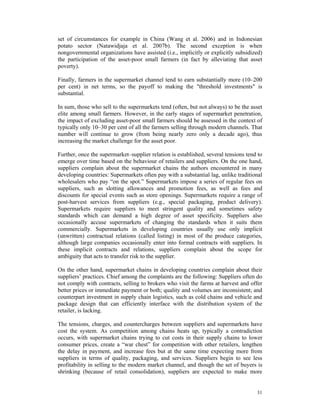 set of circumstances for example in China (Wang et al. 2006) and in Indonesian
potato sector (Natawidjaja et al. 2007b). The second exception is when
nongovernmental organizations have assisted (i.e., implicitly or explicitly subsidized)
the participation of the asset-poor small farmers (in fact by alleviating that asset
poverty).

Finally, farmers in the supermarket channel tend to earn substantially more (10–200
per cent) in net terms, so the payoff to making the "threshold investments" is
substantial.

In sum, those who sell to the supermarkets tend (often, but not always) to be the asset
elite among small farmers. However, in the early stages of supermarket penetration,
the impact of excluding asset-poor small farmers should be assessed in the context of
typically only 10–30 per cent of all the farmers selling through modern channels. That
number will continue to grow (from being nearly zero only a decade ago), thus
increasing the market challenge for the asset poor.

Further, once the supermarket–supplier relation is established, several tensions tend to
emerge over time based on the behaviour of retailers and suppliers. On the one hand,
suppliers complain about the supermarket chains the authors encountered in many
developing countries: Supermarkets often pay with a substantial lag, unlike traditional
wholesalers who pay “on the spot.” Supermarkets impose a series of regular fees on
suppliers, such as slotting allowances and promotion fees, as well as fees and
discounts for special events such as store openings. Supermarkets require a range of
post-harvest services from suppliers (e.g., special packaging, product delivery).
Supermarkets require suppliers to meet stringent quality and sometimes safety
standards which can demand a high degree of asset specificity. Suppliers also
occasionally accuse supermarkets of changing the standards when it suits them
commercially. Supermarkets in developing countries usually use only implicit
(unwritten) contractual relations (called listing) in most of the produce categories,
although large companies occasionally enter into formal contracts with suppliers. In
these implicit contracts and relations, suppliers complain about the scope for
ambiguity that acts to transfer risk to the supplier.

On the other hand, supermarket chains in developing countries complain about their
suppliers’ practices. Chief among the complaints are the following: Suppliers often do
not comply with contracts, selling to brokers who visit the farms at harvest and offer
better prices or immediate payment or both; quality and volumes are inconsistent; and
counterpart investment in supply chain logistics, such as cold chains and vehicle and
package design that can efficiently interface with the distribution system of the
retailer, is lacking.

The tensions, charges, and countercharges between suppliers and supermarkets have
cost the system. As competition among chains heats up, typically a contradiction
occurs, with supermarket chains trying to cut costs in their supply chains to lower
consumer prices, create a “war chest” for competition with other retailers, lengthen
the delay in payment, and increase fees but at the same time expecting more from
suppliers in terms of quality, packaging, and services. Suppliers begin to see less
profitability in selling to the modern market channel, and though the set of buyers is
shrinking (because of retail consolidation), suppliers are expected to make more


                                                                                     31
 