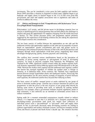 investments. This can be considered a crisis point for both suppliers and retailers.
Brom (2002) describes a situation in Argentina in which many suppliers began to go
bankrupt, and supply chains to retailers began to fail. It is at that crisis point that
governments and retail and supplier associations turn to regulations and codes of
conflict to address the issues.

3.5    Policies and Strategies to Seek “Competitiveness with Inclusiveness” in an
Era of Rapid Retail Transformation

Policymakers, civil society, and the private sector in developing countries have an
interest in identifying policies and programmes that can both address the challenges to
retailers and grasp the opportunities for suppliers emerging from the trends discussed
in Section 3.4. This section discusses policy and programme options primarily
suggested by the experiences of developing countries but also taking the experiences
of developed countries into consideration.

The two basic sources of conflict between the supermarkets on one side and the
traditional retailers and supermarket suppliers on the other are (a) inequality of power
based on supermarkets’ greater concentration and scale and greater access to
technologies and commercial practices because of that scale; and (b) the practices and
strategies through which supermarkets wield their power, magnifying their initial
advantages through pricing, quality, location, payment, and contracting.

The conflicts have assumed various manifestations based on the perception of
inequality of power among segments or sub-segments of retail in developing
countries. As noted in previous examples from Indonesia, the Philippines, and
Thailand in the 1990s, significant conflict existed within the modern segment itself,
with domestic supermarket chains lobbying against retail FDI liberalization in the late
1990s. Between the modern retail segment and the traditional retail segment, conflict
and tension has emerged regardless of whether the modern retail is foreign or
domestic, as in Indonesia today. Some countries, like Thailand, have experienced
tension between foreign hypermarket chains and traditional retailers. Perceiving that
foreign hypermarkets are the most extreme example of inequality of power between
retail segments, the traditional retailers have focused their lobbying on them.

The basic source of conflict—unequal power or assets exploited by one group of
actors to dominate another group—translate into a mission statement for policies and
programmes: to alter the power or the uses of power of one group either directly by
limiting some action or providing some asset, or indirectly by seeking another
objective. For example, when a government institutes hygiene regulations meant to
help consumers, it also indirectly (as an intended or unintended action) limits or
reduces wetmarkets.

Setting aside for a moment unintended consequences (usually related to indirect
effects), it is important to note that it is definitely not a foregone conclusion that
developing-country governments (and much less market actor collectives or
individual actors) want a “pro-traditional” or “pro-small” retail and supply chain
system. In fact, as previously discussed, many developing countries are rushing to
embrace supermarkets and modern wholesale systems; well-known examples include
China and Russia at present and South Korea a decade ago. The situation becomes


                                                                                     32
 