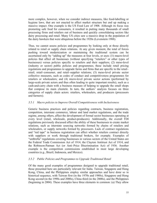 more complex, however, when we consider indirect measures, like food-labelling or
hygiene laws, that are not enacted to affect market structure but end up making a
massive impact. One example is the US Food Law of 1908. Although its focus was
promoting safe food for consumers, it resulted in putting many thousands of small
processing firms and retailers out of business and quickly consolidating sectors like
dairy processing and retail. Many US cities saw a massive drop in the population of
the dairy hawkers that were ubiquitous before the 1920s (Levenstein 1988).

Thus, we cannot assess policies and programmes by looking only at those directly
related to retail or supply chain relations. At any given moment, the total of forces
pushing toward modernization or maintaining the traditional system can be
ascertained only by “adding up” the measures at four levels, or axes: (1) macro-level
policies that affect all businesses (without specifying “retailers” or other types of
businesses) versus policies specific to retailers and their suppliers; (2) meso-level
(industry or sector) public policies and programmes; these include retail pricing
regulations and programmes to upgrade farms and firms that are specific to the retail–
retail, retail–consumer, and retail–supplier relations; (3) meso-level private sector
collective measures, such as codes of conduct and competitiveness programmes for
retailers or wholesalers; and (4) micro-level private sector actions (performed by
large-scale private actors and thus often leading to quite important results), such as a
cash-and-carry chain with a business measure of helping to upgrade the small shops
that compose its main clientele. In turn, the authors’ analysis focuses on three
categories of supply chain actors: retailers, wholesalers, and producers (processors
and farmers).

3.5.1 Macro policies to Improve Overall Competitiveness with Inclusiveness

Generic business practices and policies regarding contracts, business registration,
competition, interstate commerce, labour and land market regulations, and the trade
regime, among others, affect the development of formal sector businesses operating at
every level (retail, wholesale, product-producers). Additionally, the overall FDI
regulations previously discussed affect the ability of these businesses to create market
relations, such as interstate sourcing networks formed by chains of retailers and
wholesalers, or supply networks formed by processors. Lack of contract regulations
and “red tape” in business registration can affect whether retailers contract directly
with suppliers or work through traditional brokers, for example. Examples of
“umbrella” regulations covering businesses in various sectors of the United States are
the Federal Trade Commission Act of 1914, the Clayton Antitrust Act of 1914, and
the Robinson-Patman Act (or Anti–Price Discrimination Act) of 1936. Another
example is the competition commissions established in most large developing
countries (e.g., Brazil, Indonesia, and Mexico).

3.5.2 Public Policies and Programmes to Upgrade Traditional Retail

Of the many good examples of programmes designed to upgrade traditional retail,
those presented here are particularly relevant for India. Taiwan, Singapore and Hong
Kong, China, and the Philippines employ similar approaches and have done so in
historical sequence, with Taiwan first (in the 1970s and 1980s), Singapore and Hong
Kong second (in the 1990s and 2000s), China third (in the 2000s), and the Philippines
(beginning in 2004). These examples have three elements in common: (a) They allow


                                                                                     33
 