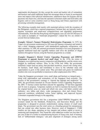 supermarket development; (b) they accept the social and market role of wetmarkets
and hawkers and small traditional shops but encourage them to locate in uncongested
areas and improve their physical infrastructure, sedentarize them (for hygiene and tax
payment) into fixed sites, and train the operators in business skills and food safety and
hygiene; and (c) some countries (such as Hong Kong and China) experiment with
privatizing wetmarket management.

The following examples deal mainly with municipal policies (with the exception of
the Philippines, which has a national programme), because they are typically used to
regulate wetmarket and small-store competitiveness and upgrading programmes
internationally. Note that the Hong Kong and Singapore cases are relevant (because of
city scale) as examples of “municipal programmes”; indeed the two are similar to
several first-tier Indian cities.

Example: Taiwan’s Nanmen Wetmarket Modernization Programme. In 1979, the
Taipei city government modernized its 105-year-old Nanmen wetmarket and turned it
into a clean “shopping emporium” with standardized signboards, refrigeration, and
other amenities. In 1998, the national government launched a five-year programme to
upgrade traditional food and vegetable markets (and solve the problem of illegal
markets) throughout Taiwan, using the Nanmen programme as a model.

Example: Singapore’s Hawker Centres Upgrading Programme and SPRING
Programme to upgrade hawkers and small shops. In the 1970s the centre of
Singapore was experiencing massive congestion and dilapidation, and the streets were
clogged by traditional retailers. Thus, in the 1970s and 1980s, the government
instituted a major land use policy that provided incentives, mixed with zoning rules,
for hawkers, small shops, and wetmarkets to move to the suburban areas and
supermarkets to grow in the central areas. They provided cash grants for traditional
retailers who were not profitable to transition to other employment (Ooi 1991).

Today the Singapore government views small shops and hawkers as integral parts—
along with supermarkets and wetmarkets—of the Singapore food economy. The
essence of the government’s strategy is “cherish but upgrade and modernize.” In
2001, the government launched its 10-year Hawker Centres Upgrading Programme.
By 2005, 71 hawker centres had been selected for upgrading: 35 had been upgraded
and 36 were in progress. Temporary markets are built to maintain the hawkers while
the original hawker areas are razed and rebuilt into areas with better comfort and
ambience: new tables and chairs, wider passageways, drier and cleaner floors,
improved ventilation, refurbished toilets, better lighting, and improved layouts.
Consumers responded strongly to the upgrading.

The Singapore government also has a programme called SPRING Singapore; the
acronym stands for the Standards, Productivity, and Innovation Board, and the
programme is designed to promote modernization among clusters of small retail
shops. The government sees the retail sector as a breeding ground for entrepreneurs
that can extend into other business lines. However, most of Singapore’s 17,000
retailers are tiny shops, operating on tiny margins and without capital to invest in
marketing and management. They found the value added per worker was less than 30
per cent of that of a worker in manufacturing because of rising costs, lack of training,
lack of “differentiated strategies,” and poor alignment of strategies among actors


                                                                                      34
 