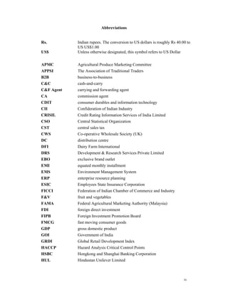 Abbreviations


Rs.         Indian rupees. The conversion to US dollars is roughly Rs 40.00 to
            US US$1.00
US$         Unless otherwise designated, this symbol refers to US Dollar


APMC        Agricultural Produce Marketing Committee
APPSI       The Association of Traditional Traders
B2B         business-to-business
C&C         cash-and-carry
C&F Agent   carrying and forwarding agent
CA          commission agent
CDIT        consumer durables and information technology
CII         Confideration of Indian Industry
CRISIL      Credit Rating Information Services of India Limited
CSO         Central Statistical Organization
CST         central sales tax
CWS         Co-operative Wholesale Society (UK)
DC          distribution centre
DFI         Dairy Farm International
DRS         Development & Research Services Private Limited
EBO         exclusive brand outlet
EMI         equated monthly installment
EMS         Environment Management System
ERP         enterprise resource planning
ESIC        Employees State Insurance Corporation
FICCI       Federation of Indian Chamber of Commerce and Industry
F&V         fruit and vegetables
FAMA        Federal Agricultural Marketing Authority (Malaysia)
FDI         foreign direct investment
FIPB        Foreign Investment Promotion Board
FMCG        fast moving consumer goods
GDP         gross domestic product
GOI         Government of India
GRDI        Global Retail Development Index
HACCP       Hazard Analysis Critical Control Points
HSBC        Hongkong and Shanghai Banking Corporation
HUL         Hindustan Unilever Limited



                                                                          iv
 