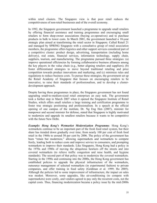 within retail clusters. The Singapore view is that poor retail reduces the
competitiveness of non-retail businesses and of the overall economy.

In 1992, the Singapore government launched a programme to upgrade small retailers
by offering financial assistance and training programmes and encouraging small
retailers to form shop-owner associations (buying co-operatives) and to purchase
products in bulk to lower costs. In March 2001, the government launched a 10-year
strategic plan aimed at transforming the retail sector in Singapore. Called Retail 21
and managed by SPRING Singapore with a consultative group of retail association
members, the programme offers logistics and other support services considered part of
a competitive cluster: product design, advertising, transportation (including home
delivery), real estate, financial services, information technology, supply chain,
suppliers, tourism, and manufacturing. The programme pursued three strategies: (a)
improve operational efficiencies by forming collabourative business alliances among
the key players in the value chain (e.g., better aligning retailers and suppliers); (b)
foster differentiated strategies to move beyond traditional retailing and price
competition towards product innovations and marketing; and (c) minimize rules and
regulations to reduce business costs. To pursue these strategies, the government set up
the Retail Academy of Singapore that focuses on encouraging retailers to be
innovative, to raise their standards of professionalism, and to develop a cluster-
development approach.

Despite having these programmes in place, the Singapore government has not found
upgrading small-to-medium-sized retail enterprises an easy task. The government
took a further step in March 2007 when it opened the Singapore Institute of Retail
Studies, which offers small retailers a large training and certification programme to
foster true strategic positioning and professionalism. In a speech at the official
opening of one campus of the institute, Dr. Ng Eng Hen (2007), minister for
manpower and second minister for defense, stated that Singapore is highly motivated
to modernize and upgrade its smallest retailers because it wants to be competitive
with the future New Delhi.

Example: Hong Kong’s Wetmarket Modernization Programme. Hong Kong’s
wetmarkets continue to be an important part of the fresh food retail system, but their
share has trended down gradually over time, from nearly 100 per cent of fresh food
retail in the 1960s to around 50 per cent by 2006. The policy of the government has
been “retain but modernize,” allowing supermarkets and wetmarkets to compete
freely, leading both to reduce costs and improve service to consumers, and prompting
wetmarkets to improve their standards. Like Singapore, Hong Kong had a policy in
the 1970s and 1980s of moving the ubiquitous hawkers off the streets and into
covered wetmarkets (to relieve traffic congestion and raise health, and hygiene
standards). The second part of that policy was to modernize the covered wetmarkets.
Starting in the 1990s and continuing into the 2000s, the Hong Kong government has
established policies to upgrade the physical infrastructure of the wetmarkets,
outsource management of selected wetmarkets (in experimental fashion) to private
companies, and offer training in food safety (Goldman et al. 1999; Ho 2005).
Although the policies led to some improvement of infrastructure, the impact on sales
was modest. Moreover, some upgrades, like air-conditioning (to compete with
supermarkets) were costly, and vendors agreed to pay only the recurrent costs, not the
capital costs. Thus, financing modernization became a policy issue by the mid-2000s


                                                                                    35
 