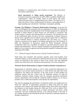 Hangzhou, to a national chain, and in Fuzhou, to a local chain) and turned
     into produce supermarkets.

     Rural supermarket or village market programme: The Ministry of
     Commerce launched a programme for 2005–2008 to establish 250,000 rural
     “supermarkets,” which are actually chains of small (about 100 square
     metres) dry-good stores in neighbourhood store format. The objective is to
     reduce the prices of basic nonfood goods for farmers, encouraging them to
     begin spending more and thereby “unlocking” consumption spending.

Example: The Philippines’ Wetmarket Modernization Programme. In the past five
years, the Philippines has innovated with two programmes. In 2006, the Department
of Agriculture started the Neighbourhood Food Terminals programme by opening 40
terminals in Metro Manila at which farmers can sell directly to consumers, thus
raising margins to farmers and reducing prices to consumers. The terminals are only
in the experimental phase and have not been systematically evaluated. However,
farmers in the vegetable areas of northern Luzon told the authors that it is difficult to
use the terminals because it requires significant time and assets (e.g., a truck).
Likewise, consumers do not appear to be making substantial use of the terminals. In
2004, the Department of Agriculture started the Model Wetmarket National
Competition. Each year, wetmarkets are judged on consumer protection, prices, and
hygiene and infrastructure. The five winning wetmarkets win programme funds. This
appears to be an attractive approach and has generated competitive enthusiasm among
wetmarkets (PIA 2006).

3.5.3 Wholesale Segment Modernization to Benefit Traditional Retailers

Small shops and wetmarket stall operators typically source food products from
wholesale markets as well as alternatives offered by the private sector. These product
sources are discussed in this section in terms of the various ways that traditional
retailers can reduce their costs of products and transactions to be more competitive.

Wholesale Market Modernization to Support Traditional Retailer Competitiveness

Improvements in wholesale markets as well as other commercial infrastructure are
important to (a) increase market alternatives to small farmers and make them more
competitive; (b) improve the efficiency of the main source of fresh products for
traditional retailers and thus control costs for traditional retailers; (c) help the
traditional wholesale markets compete with the emerging specialized wholesalers
used by supermarkets; and (d) help the wholesale markets continue, for as long as
possible, to be a viable and competitive sourcing base for supermarkets.

The need for upgrading the performance of wholesale markets was emphasized even
before the “take-off” of supermarkets, primarily to reduce food prices for urban
consumers and to improve the markets that farmers faced. These points were made in
the literature on food markets during the 1960s and 1970s, such as Abbott (1967,
370), who called for “public provision of market information and advice, credit
institutions, and local warehousing facilities, or by reducing barriers to the entry of
new trading enterprises and fostering the growth of alternative marketing channels, as
through co-operatives.”


                                                                                      37
 