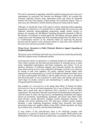 The call for investment in upgrading wholesale markets has been revived in the era of
supermarkets by researchers like Reardon and Berdegué (2007). We consider this
extremely important, because many supermarket chains and nearly all traditional
retailers still source the majority of their produce from wholesale markets. Thus, in
most cases, the wholesaler is still the interface between the farmer and the market.

Although it is beyond the scope of this paper to analyze wholesale market upgrading
programmes in themselves, it is germane here to acknowledge that several new and
important wholesale market-upgrading programmes engage modern retailers as
partners. For example, the 200 Markets Upgrading Programme launched in 2006 by
the Ministry of Commerce in China targets the 100 leading wholesale markets and
couples them with 100 leading food firms (including foreign firms like Metro) to act
as “modernization anchors” in the wholesale market by improving the physical
premises and the logistics of the wholesale markets to make them more efficient for
the retail sector and more accessible to farmers.

Private Sector Alternatives to Public Wholesale Markets to Support Upgrading of
Traditional Retailers

The private sector (wholesale and retail) uses several business models that potentially
affect the competitiveness of traditional retailers.

Cash-and-carry chains are alternatives to wholesale markets for traditional retailers.
These chains typically sell food and non-food products at wholesale prices to small
shops; independent supermarkets; and hotels, restaurants, and caterers. To be an
attractive alternative to traditional suppliers and wholesale markets, the cash-and-
carry chains must have one or more competitive advantages: (a) lower costs, achieved
by buying in bulk from suppliers; (b) quality, attained through supply chain
management and sorting/grading; (c) variety (in breadth and depth) from large stores
and many stock-keeping units (SKUs); and (d) added services, such as assembling
and delivering packs or sets of products to small stores, and training and advising
small shops on product selection and merchandising to enable small shops to
strategically position themselves.

One example of a cash-and-carry is the global chain Metro. In Poland, the Metro
Cash-and-carry has an Aro brand programme (Aro is one of Metro’s private labels).
Metro and a small shop sign an agreement with a minimum of sales and SKU
requirements. The shop gets a discount on promoted Aro brand products and agrees to
stock the brand. In return, the shop receives merchandising consultation and support
(advice on assortment, merchandizing, equipment, and layout) from Metro small-
retail advisors, outside decoration (signage), loyalty programme discounts, Aro
mailings, and various marketing tools. The shop gains visibility, quality standard
branding, a mass marketing programme, product price discounts, and special
procurement deals with suppliers (Metro Group 2007). Similar operations are being
run in India by ITC, Carrefour, and Wal-Mart (with Bharti).

A close relative of the cash-and-carry chain is the wholesale company with
franchisees or a network of small shops as clients. For example, SPAR started in the
Netherlands in 1932 and has become a global chain, with operations in China, Africa,


                                                                                    38
 