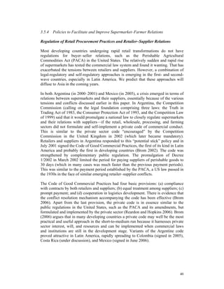 3.5.4 Policies to Facilitate and Improve Supermarket–Farmer Relations

Regulation of Retail Procurement Practices and Retailer–Supplier Relations

Most developing countries undergoing rapid retail transformations do not have
regulations for buyer–seller relations, such as the Perishable Agricultural
Commodities Act (PACA) in the United States. The relatively sudden and rapid rise
of supermarkets has tested the commercial law system and found it wanting. That has
exacerbated the tensions between retailers and suppliers. However, a combination of
legal-regulatory and self-regulatory approaches is emerging in the first- and second-
wave countries, especially in Latin America. We predict that these approaches will
diffuse to Asia in the coming years.

In both Argentina (in 2000–2001) and Mexico (in 2005), a crisis emerged in terms of
relations between supermarkets and their suppliers, essentially because of the various
tensions and conflicts discussed earlier in this paper. In Argentina, the Competition
Commission (calling on the legal foundation comprising three laws: the Truth in
Trading Act of 1983, the Consumer Protection Act of 1993, and the Competition Law
of 1999) said that it would promulgate a national law to closely regulate supermarkets
and their relations with suppliers—if the retail, wholesale, processing, and farming
sectors did not formulate and self-implement a private code of commercial conduct.
This is similar to the private sector code “encouraged” by the Competition
Commission in the United Kingdom in 2002 (which later became mandatory).
Retailers and suppliers in Argentina responded to this “potential stick” policy and in
July 2001 signed the Code of Good Commercial Practices, the first of its kind in Latin
America and probably the first in developing countries (Brom 2002). The code was
strengthened by complementary public regulation. The promulgation of Decree
1/2002 in March 2002 limited the period for paying suppliers of perishable goods to
30 days (which in many cases was much faster than the previous payment periods).
This was similar to the payment period established by the PACA, a US law passed in
the 1930s in the face of similar emerging retailer–supplier conflicts.

The Code of Good Commercial Practices had four basic provisions: (a) compliance
with contracts by both retailers and suppliers; (b) equal treatment among suppliers; (c)
prompt payment; and (d) cooperation in logistics development. There is evidence that
the conflict resolution mechanism accompanying the code has been effective (Brom
2006). Apart from the last provision, the private code is in essence similar to the
public regulations in the United States, such as the PACA and its amendments, but
formulated and implemented by the private sector (Reardon and Hopkins 2006). Brom
(2006) argues that in many developing countries a private code may well be the most
practical and useful approach in the short-to-medium run because it harnesses private
sector interest, will, and resources and can be implemented when commercial laws
and institutions are still in the development stage. Variants of the Argentine code
proved attractive in Latin America, rapidly spreading to Colombia (signed in 2005),
Costa Rica (under discussion), and Mexico (signed in June 2006).




                                                                                     40
 
