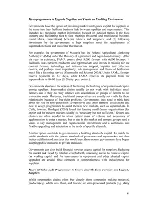 Meso-programmes to Upgrade Suppliers and Create an Enabling Environment

Governments have the option of providing market intelligence capital for suppliers at
the same time they facilitate business links between suppliers and supermarkets. This
includes: (a) providing market information focused on detailed trends in the food
industry and facilitating face-to-face meetings (bilateral and multilateral, business
round tables, conventions) between retailers and suppliers; and (b) follow-up
investments by the government to help suppliers meet the requirements of
supermarket chains and thus enter that market.

For example, the government of Malaysia has the Federal Agricultural Marketing
Authority (FAMA) under the Ministry of Agriculture and Agro-based Industry. After
six years in existence, FAMA covers about 8,000 farmers with 6,000 hectares. It
facilitates links between producers and hypermarkets and invests in training for the
contract farmers, technology and infrastructure support, logistics and collection
centres, and perhaps most importantly, risk management and financial facilitation
much like a factoring service (Shamsudin and Selamat 2005). Under FAMA, farmers
receive payments in 3-7 days, while FAMA receives its payment from the
supermarkets in 60–90 days (S. Shetty, pers. comm.).

Governments also have the option of facilitating the building of organizational capital
among suppliers. Supermarket chains usually do not work with individual small
farmers, and if they do, they interact with associations or groups of farmers to cut
transaction costs. Moreover, traditional co-operatives are usually not viable for these
relationships because of free-rider problems. Governments thus need to think hard
about the role of new-generation co-operatives and other farmers’ associations and
how to design programmes to assist them in new markets, such as supermarkets. In
Chile, however, Berdegué (2001) found that forming small-farmer organizations (for
export and for modern markets locally) is “necessary but not sufficient.” Groups and
clusters are often needed to attain critical mass of volume and economies of
agglomeration to enter a market; but to stay in the market and prosper, groups need a
series of key management and organizational investments and a continuous and
flexible upgrading and adaptation to the needs of specific clientele.

Another option available to governments is building standards capital. To match the
public standards with the private standards of processors and supermarkets and thus
induce a diffusion of practices that would meet those norms, governments have begun
adapting public standards to private standards.

Governments can also build financial services access capital for suppliers. Reducing
the market risk faced by retailers coupled with increasing access to financial capital
(as working capital and for investments in equipment and other physical capital
upgrades) are crucial final elements of competitiveness with inclusiveness for
suppliers.

Micro (Retailer-Led) Programmes to Source Directly from Farmers and Upgrade
Suppliers

While supermarket chains often buy directly from companies making processed
products (e.g., edible oils, flour, and biscuits) or semi-processed products (e.g., dairy


                                                                                      41
 