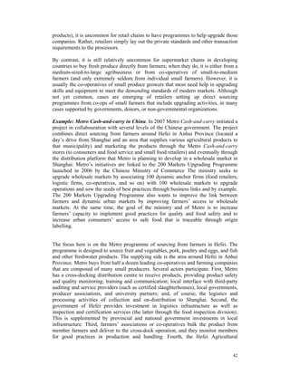 products), it is uncommon for retail chains to have programmes to help upgrade those
companies. Rather, retailers simply lay out the private standards and other transaction
requirements to the processors.

By contrast, it is still relatively uncommon for supermarket chains in developing
countries to buy fresh produce directly from farmers; when they do, it is either from a
medium-sized-to-large agribusiness or from co-operatives of small-to-medium
farmers (and only extremely seldom from individual small farmers). However, it is
usually the co-operatives of small produce growers that most need help in upgrading
skills and equipment to meet the demanding standards of modern markets. Although
not yet common, cases are emerging of retailers setting up direct sourcing
programmes from co-ops of small farmers that include upgrading activities, in many
cases supported by governments, donors, or non-governmental organizations.

Example: Metro Cash-and-carry in China. In 2007 Metro Cash-and-carry initiated a
project in collabouration with several levels of the Chinese government. The project
combines direct sourcing from farmers around Hefei in Anhui Province (located a
day’s drive from Shanghai and an area that supplies various agricultural products to
that municipality) and marketing the products through the Metro Cash-and-carry
stores (to consumers and food service and small food retailers) and eventually through
the distribution platform that Metro is planning to develop in a wholesale market in
Shanghai. Metro’s initiatives are linked to the 200 Markets Upgrading Programme
launched in 2006 by the Chinese Ministry of Commerce The ministry seeks to
upgrade wholesale markets by associating 100 dynamic anchor firms (food retailers,
logistic firms, co-operatives, and so on) with 100 wholesale markets to upgrade
operations and sow the seeds of best practices through business links and by example.
The 200 Markets Upgrading Programme also wants to improve the link between
farmers and dynamic urban markets by improving farmers’ access to wholesale
markets. At the same time, the goal of the ministry and of Metro is to increase
farmers’ capacity to implement good practices for quality and food safety and to
increase urban consumers’ access to safe food that is traceable through origin
labelling.


The focus here is on the Metro programme of sourcing from farmers in Hefei. The
programme is designed to source fruit and vegetables, pork, poultry and eggs, and fish
and other freshwater products. The supplying side is the area around Hefei in Anhui
Province. Metro buys from half a dozen leading co-operatives and farming companies
that are composed of many small producers. Several actors participate: First, Metro
has a cross-docking distribution centre to receive products, providing product safety
and quality monitoring; training and communication; local interface with third-party
auditing and service providers (such as certified slaughterhouses), local governments,
producer associations, and university partners; and, of course, the logistics and
processing activities of collection and on-distribution to Shanghai. Second, the
government of Hefei provides investment in logistics infrastructure as well as
inspection and certification services (the latter through the food inspection division).
This is supplemented by provincial and national government investments in local
infrastructure. Third, farmers’ associations or co-operatives bulk the product from
member farmers and deliver to the cross-dock operation, and they monitor members
for good practices in production and handling. Fourth, the Hefei Agricultural


                                                                                     42
 