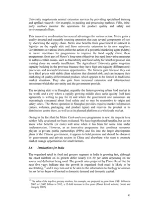 University supplements normal extension services by providing specialized training
and applied research—for example, in packing and processing methods. Fifth, third-
party auditors monitor the operations for product quality and safety and
environmental effects.

This innovative combination has several advantages for various actors. Metro gains a
quality-assured and traceable sourcing operation that cuts several components of cost
by shortening the supply chain. Metro also benefits from government investment in
logistics on the supply side and from university extension to its own suppliers.
Governments at various levels enlist the action of a powerful marketing agent (Metro)
to create incentives for programmes to improve the food supply chain; these
programmes form part of Metro’s long-term objectives but need innovative measures
to address certain issues, such as traceability and food safety for which regulation and
training alone are usually insufficient. The Agricultural University gains long-term
capacity building in the province because they have high-end (quality differentiated)
practicum and research/extension opportunities. The farmers gain because they can
have fixed prices with stable client relations that diminish risk, and can increase their
marketing of quality-differentiated product, which appears to be limited in traditional
market situations. They also gain from increased extension and infrastructural
investment which the university and the government provide.

The receiving side is in Shanghai, arguably the fastest-growing urban food market in
the world and a city where a rapidly growing middle class seeks quality food (and
apparently is willing to pay for it) and where the government and consumers are
increasingly concerned about food safety and so may be responsive to origin and
safety labels. The Metro operation in Shanghai provides required market information
(prices, volumes, packaging, and product types) and receives the product in its
distribution centre there, as well as at its planned platform at a wholesale market.

Owing to the fact that the Metro Cash-and-carry programme is new, its impacts have
neither fully developed nor been evaluated. We have hypothesized benefits, but do not
know what benefits (or costs) will arise when it has been for some time under
implementation. However, as an innovative programme that combines numerous
players in private–public partnerships (PPPs) and fits into the larger development
plans of the Chinese government, it appears to hold promise and should be observed
by governments and private sectors in China and elsewhere who want to promote
market linkage opportunities for small farmers.

3.6        Implications for India

The organized retail in food and grocery segment in India is growing fast, although
the exact numbers on its growth differ widely (16–50 per cent) depending on the
source and definition being used. The growth rates projected by Planet Retail for the
next five years indicate that the growth in organized food retail is likely to be
accelerating,12 and it may turn out to be akin to the information technology revolution
but so far has been well rooted in domestic demand and domestic capital.

12
     The sales of the top-five grocery retailers, for example, are projected to grow from US$1 billion in
     2007 to US$15 billion in 2012, a 15-fold increase in five years (Planet Retail website; Gulati and
     Ganguly 2007).


                                                                                                      43
 