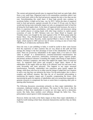 The current and projected growth rates in organized food retail are quite high, albeit
from a very small base. Organized retail in all commodities constitutes about 4 per
cent of total retail, while in the food and grocery segment the ratio is less than one per
cent. Notwithstanding this small share, if these high growth rates continue, or
accelerate further, it might not be long—say, by 2015—before the share of organized
retail in food and grocery segment accounts for at least 15–20 per cent; by then it
would start having some noticeable impact not only on unorganized retail in food but
all along the food supply chain. As the share of organized retail increases, the sector is
likely to experience major consolidation, with large retailers and processors taking
over smaller players or joining hands with other large retailers to exploit greater
economies of scale. In 2007, Reliance took over Adani Retail in Gujarat; and
Trinethra stores were bought by the retail segment of the AV Birla group under the
banner More. Also, Mumbai-based Spinach retail stores took over Delhi’s Sabka
Bazaar and Home Store. Recently, media reported Bharti is likely to take over Big
Apple, which started in 2005 and now has 65 stores covering an area of more than
100,000 sq. ft. (Chakravarty and Kurian 2007).

Since the story is just unfolding in India, it would be useful to draw some lessons
from the experience of other countries that are way ahead on this path and then
manage this change to the best advantage of most of the stakeholders in the supply
chain. There are several key stakeholders in the supply chain, if we look at it from
“plate to plough” in a demand-driven, consumer-dominated transformation: the
consumers, retailers, processors, wholesalers, commission agents, logistics people,
and primary producers (farmers). Extending this supply chain brings in input dealers,
bankers, insurance companies, and others that support the supply chain in numerous
ways. As organized retail grows and occupies a larger space, almost all the
stakeholders in the supply chain are likely to be affected, some less and some more,
some favourably and some adversely. This happens in any major structural
transformation. Normally, stakeholders who experience gains quietly support the
change, while those who lose try to either stop the change or adapt their own situation
in such a way that they can minimize the losses. For the policymaker, this is often a
complex and difficult situation. But then the art of successful policymaking is
minimizing the negative impact and, if possible, compensating the losers, while
maximizing the gains for majority of stakeholders and even taxing them marginally to
generate resources to compensate the losers or assist them in acquiring other jobs or
opening other businesses.

The following discussion concentrates primarily on three major stakeholders: the
consumers, traditional retailers, and farmers. The reason for this focus is that the
numbers of these three stakeholders in society are very large, and in a democratic
society like India, these numbers exert influence through the ballot box. Thus,
policymakers cannot ignore it while managing change.

However, before one looks at the likely impact on these three major stakeholders, it
might be worth looking at their basic structural characteristics and how they are likely
to change.




                                                                                       44
 